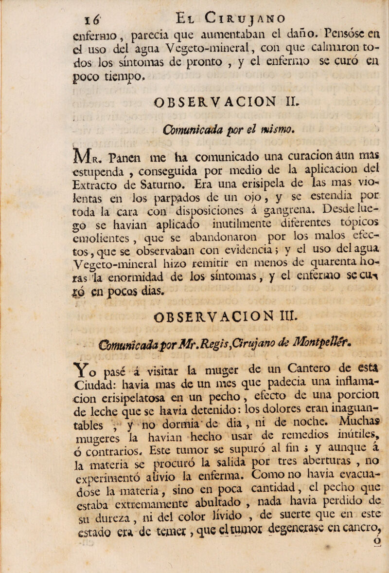 i6‘ El CïR'iFjANO enferHio, parecía que aumentaban el daño. Pensóse en el uso del agua Vegeto-mineral, con que calmaron to¬ dos los síntonaas de pronto , y el enfermo se curó en poco tiempo. OBSERVACION IL ; Comunicada por el mismo, IVÍ R« Páncn me ha comunicado una curación aun mas estupenda , conseguida por medio de la aplicación del Extracto de Saturno. Era una erisipela de las mas vio¬ lentas en los parpados de un ojo ? y se estenaía por toda la cara con disposiciones á gangrena. Desde lue¬ go se havian aplicado inútilmente diferentes tópicos emolientes , uue se abandonaron por ios malos efec¬ tos , cjuc se observaban con evidencia > y el uso del agua ^Vegeto-mi^eral hizo remitir en menos de quarenta ho¬ ras la enormidad de los síntomas, y el enfermo se cu^ |ó en pocos dias. OBSERVACION III. - Úmumca3aforMf,Regís,Grujaf¡o de Montpelíéf. Yo pasé á visitar la muger de un Cantero de esta Ciudad: ha via mas de un mes que padecía una inflama¬ ción erisipelatosa en un pecho, efecto de una porción de leche que se havia detenido : los dolores eran inaguan¬ tables V y no dormía* de dia ^ ni de noche. Muchas mugeres la havian 'hecho usar de remedios inútiles, ó contrarios. Este tumor se supuró al fin s y aunque â la materia se procuro la salida por tres abertuias , no experimento alivio la enferma. Como no havia evacúa— dose la materia, sino en poca cantidad, el pecho que estaba extremamente abultado , nada havia perdido de su dureza, ni del color lívido , de suerte que en este estado era de temer, q.ne el tumor degenexase en cancro,
