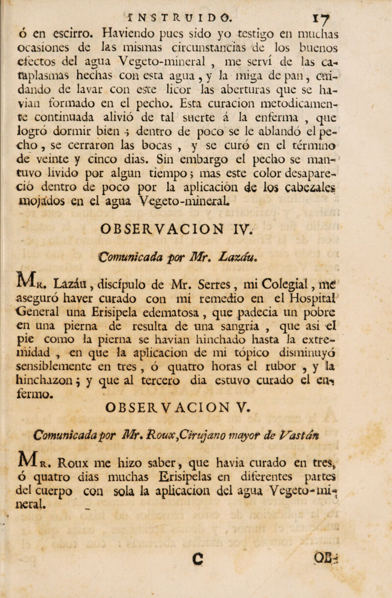 I Ó en escirro. Haviendo pues sido yo testigo en muchas ocasiones de las mismas circunstancias de los buenos I efectos del agua Vegeto-mineral , me serví de las ca¬ taplasmas hechas con esta agua , y la miga de pan, cui¬ dando de lavar con este licor las aberturas que se ha- I vian formado en el pecho. Esta curación metódicamen¬ te continuada alivió de tal suerte á la enferma , que logró dormir bien s dentro de poco se le ablandó el pe- I cho, se cerraron las bocas , y se curó en el término de veinte y cinco dias. Sin embargo el pecho se man--' tuvo livido por algún tiempo 5 mas este color desapare¬ ció dentro de poco por la aplicación de los cabe¿ales mojados en el agua Vegeto-mineTaL OBSERVACION IV. Comunicada por Mr. Lazáu. Mk. Lazáu, discípulo de Mr. Serres, mi Colegial, iHíí aseguró haver curado con mi remedio en el Hospital Oeneral una Erisipela edematosa, que padecia un pobre en una pierna de resulta de una sangria , que asi el pie como la pierna se havian hinchado hasta la extre¬ midad , en que la aplicación de mi tópico disminuyó sensiblemente en tres , ó quatro horas el rubor , y la hinchazón ^ y que al tercero dia estuvo curado el en^ fermo. OBSERVACION V. Comunicada por Mr. Roux ^Cirujano mayor de bastan Ma. Roux me hizo saber» que havk curado en tres, ó quatro dias muchas Erisipelas en diferentes partes del cuerpo con sola la aplicación del agua Vegeto-mi'» neral.