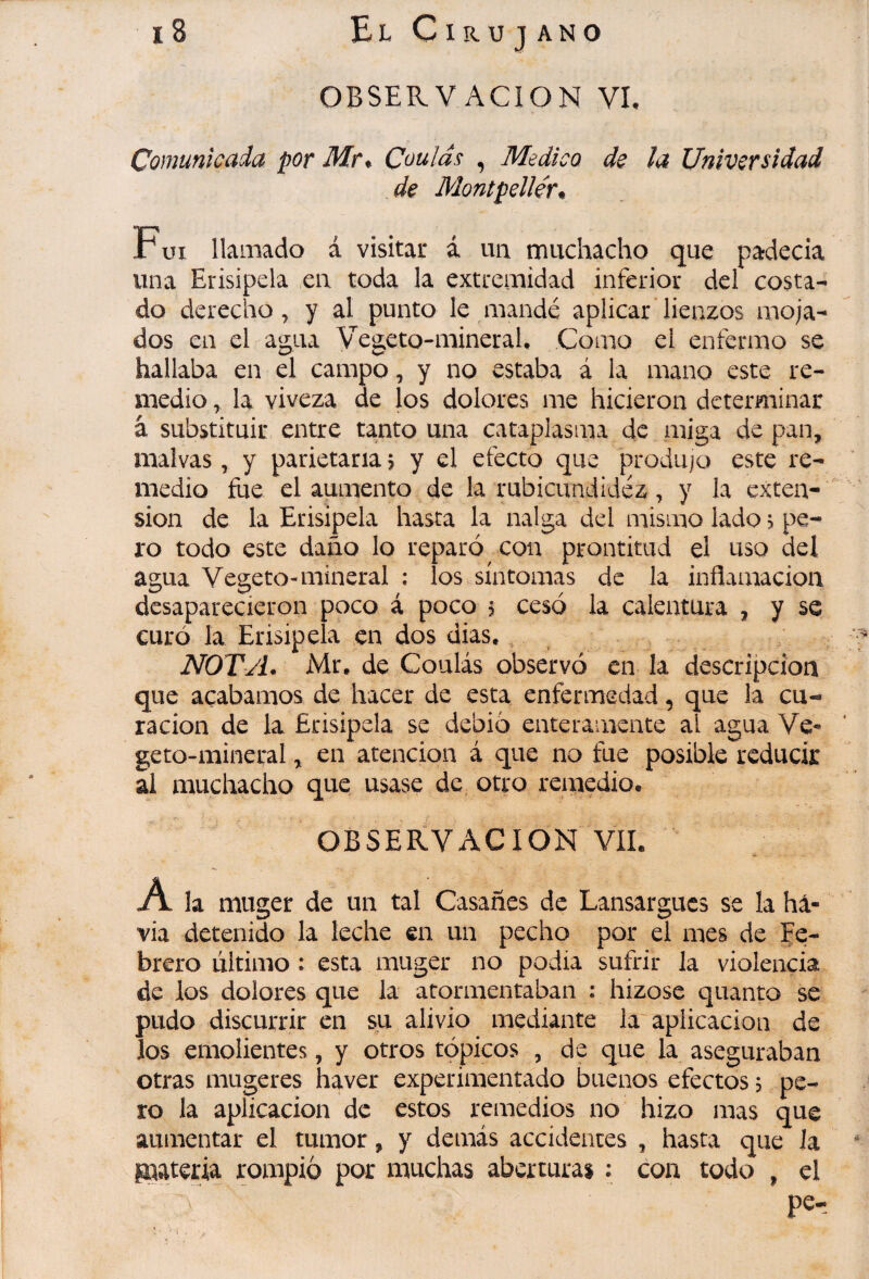 i8 ElCirujano OBSERVACION VL Comunicada por Mr* Coulas , Medico de la Universidad de Montpellér* Fui llamado á visitar á un muchacho que padecía una Erisipela en toda la extremidad inferior del costa¬ do derecho, y al punto le mandé aplicar lienzos moja¬ dos en el agua Vegeto-mineraU Como el enfermo se hallaba en el campo, y no estaba á la mano este re¬ medio , la viveza de jos dolores me hicieron determinar â substituir entre tanto una cataplasma de miga de pan, malvas, y parietana j y el efecto que produjo este re¬ medio fue el aumento de la rubicundidéz, y la exten¬ sion de la Erisipela hasta la nalga del mismo lado > pe¬ ro todo este daño lo reparó con prontitud el uso del agua Vegeto-mineral : los síntomas de la inflamación desaparecieron poco á poco j cesó la calentura , y se curó la Erisipela en dos dias., NOTA* Mr. de Coulás observó en la descripción que acabamos de hacer de esta enfermedad, que la cu¬ ración de la Erisipela se debió enteramente al agua Ve¬ geto-mineral , en atención á que no fue posible reducir al muchacho que usase de otro remedio. OBSERVACION VIL A la muger de un tal Casañes de Lansargucs se la há- via detenido la leche en un pecho por el mes de Fe¬ brero último : esta muger no podia sufrir la violencia de los dolores que la atormentaban : hizosc quanto se pudo discurrir en su alivio mediante la aplicación de los emolientes, y otros tópicos , de que la aseguraban otras mugeres haver experimentado buenos efectos 5 pe¬ ro la aplicación de estos remedios no hizo mas que aumentar el tumor, y demás accidentes , hasta que Ja giateria rompió por muchas aberturas : coa todo , el pe-