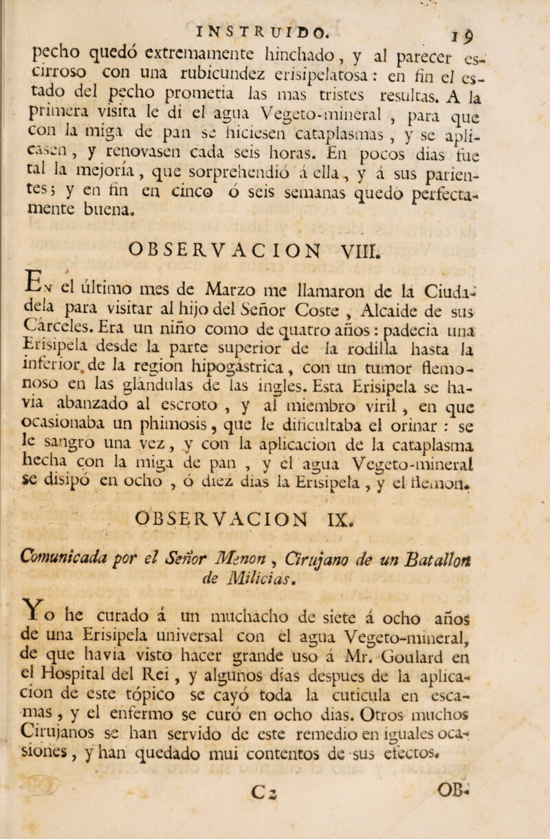 pecho quedó extremamente hinchado, y al parecer es-’ cirroso con una rubicundez erisipelatosa : en fin el es¬ tado del pecho prometia las mas tristes resultas. A la primera visita le di el agua Vegeto-mineral , para que con la miga de pan se hiciesen cataplasmas , y se apli¬ casen , y renovasen cada seis horas. En pocos dias fue tal la mejoría, que sorpreliendió á ella, y á sus parien¬ tes j y en hn en cinco ó seis semanas quedó perfecta'* mente buena. OBSERVACION VIH. En el ultimo mes de Marzo me llamaron de lá Ciuda-î déla para visitar al hijo del Señor Coste , Alcaide de sus Cárceles. Era un niño como de qiiatro años : padecia una Erisipela desde la parte superior de ia rodilla hasta la inferior.de la región hipogástrica, con un tumor flemo- noso en las glándulas de las ingles. Esta Erisipela se ha- via abalizado al escroto , y al miembro viril ^ en que ocasionaba un phimosis, que le dificultaba el orinar : se Ic sangro una vez, y con la aplicación de la cataplasma hecha con la miga de pan , y el agua Vegeto-mineral se disipó en ocho , ó diez dias la Erisipela , y el íieiuon# I . OBSERVACIOIS! IX. Comunicada por el Señor Menon , Cirujano de un Batalloft de Milicias^ Yo he curado i un muchacho de siete á ocho años de una Erisipela universal con el agua Vegeto-mineral, de que ha via visto hacer grande uso á Mr. Goulard en el Hospital del Rei, y algunos di as después de la aplica¬ ción de este tópico se cayó toda la cuticula en esca¬ mas , y el enfermo se curó en ocho dias. Otros muchos Cirujanos se han servido de este remedio en iguales oca-í sioiies, y han quedado mui contentos de sus efectos.