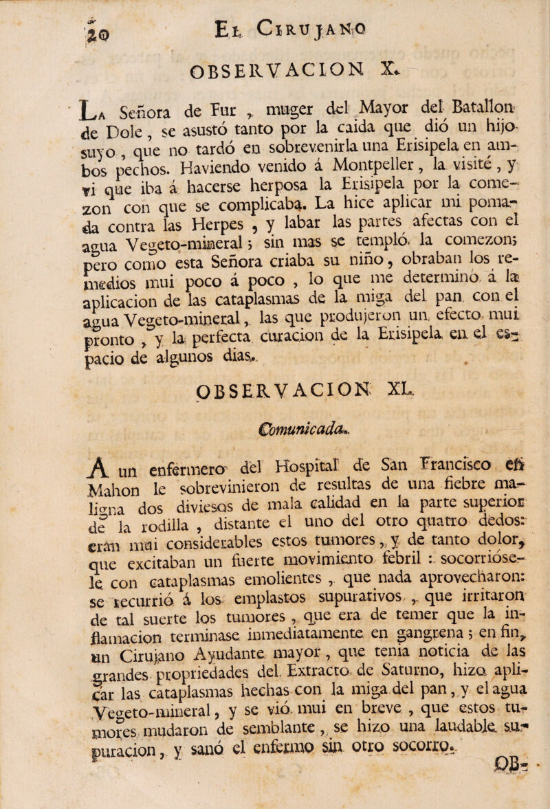 OBSERVACION La Señora de Eur ^ mugex del Mayor del Batallo^ de Dole, se asustó tanto por la caída que dió un hijo suyo , que no tardó en sobrevenirla una Erisipela en am¬ bos pechos. Haviendo venido a Montpeller, la visite, y tí que iba á hacerse herposa la Erisipela por la come«^ zon con que se complicaba* La hice aplicar mi poma** da contra las Elerpes ^ y labar las partes afectas con el agua Vegeto-mineral j sin mas se taiipló. la comezons pero como esta Señora criaba su niño^ obraban los re¬ medios mui poco á poco , lo que me determinó, i lai aplicación de las cataplasmas de la miga del pan. con el agua Vegeto-minerallas que produjeron ua efecto, mui pronto ^ y la perfecta curación de la Erisipela, ea el es¬ pacio de algunos dias^. OBSERVACION XL €omunkadcu^ A un cuférincro Hospitíir de Sán Francisco Mahon le sobrevinieron de resultas de una fiebre ma^ licrna dos diviesos de mala calidad en la parte superioE de la rodilla , distante el uno del otro quatro dedos: eran mai considerables estos tumores,,y, de tanto dolor, que excitaban un írrerte movimiento febril socornóse- k con cataplasmas emolientes , que nada aprovecharon: se tecurrió i los emplastos supurativos.,, que irritaron de tal suerte los tumores , que era de temer que la in¬ flamación teriTÚnase inmediatamente en gangrena ; en fiiv «n Cirujano Ayudante mayor, que tenia noticia de las grandes propriedades del. Extracto, de Saturno, hizo apli¬ car las cataplasmas hechas con la miga del pan, y élagua .yegeto-mineral, y se vió. mui en breve , que estos tu¬ mores, mudaron de semblante ,, se hizo una laudable. puracion, y sanó el enfetwo sin socorro».