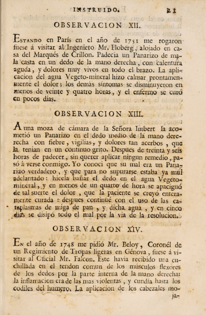 OBSERVACION XII. tsTANDo en París en el año de 1751 me rogaron* fuese á visitar al ingeniero Mr, Floberg, alojado en ca¬ sa del Marqués de Crillon. Padecia un Panarizo de la ’casta en. un dedo de la mano derecha con ' calentura aguda 3 y dolores muy vivos en todo el brazo. La apli-^ cacion del agua Vegeto-mineral hizo calmar prontamen- mente el dolor? los demás síntomas se disminuyeron en menos de veinte y quatre horas., y el enfermo se curó en pocos dias.. . . OBSERVACION XIIL A una moza de cámara de la Señora Imbert fa aco-* metió un Panarizo en el dedo medio de lá mano dere- lecha con fiebre, vigilias y y dolores tan acerbos , que la. tenian en un continuo grito. Después de treinta y seis horas de padecer, sin querer aplicar ningunremedio,.pa- só à verse conmigo. Yo conoci que su mal era un Pana¬ rizo verdadero , y que para no supurarse estaba' ya mui adelantado hicela bañar el dedo en el agua Vec^'etOr- minerai, j en menos de un quarto* dé hora se apaciguó de tal suerte el dolor , que la^ paciente se creyó entera^ mente curada :: después continué con el uso. de las ca- * tapJasmas de miga de pan ^ y dicha, agua , y en cinco ,diífS se. disipó todç el mal por la via de la. resolución».^ OBSERVACION XÏV. el año de 174g me pidió Mr. Beloy, Coronel de un Regimiento de Tropas ligeras en Genova , fuese á vi¬ sitar al Oficial Mr. Ealcon.. Este havia recibido una cu¬ chillada en el tendon común de los músculos flexores de los dedos por la parre interna de la mano derecha: la infiamacion era de las mas violentas , y cundía hasta los Cüdiles del humero. La aplicación de los cabezales mo¬ ja-