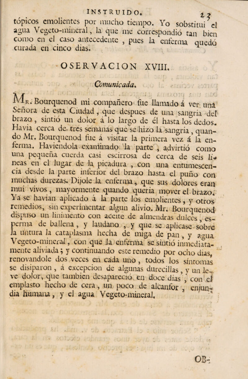 INSTRUIDO. 2^2 tópicos emolientes por mucho tiempo. Yo sobstitui^cl Ve^eto-minei'iil, líi cpre me correspondió táu bien como en el caso antecedente , pues la enferma quedó .curada en cinco dias. ■ •OSERVACION XVIII, Comunicada, , IvIr.-Bourquenod mi compañero'fue llamado á ver uní Señora de esta Ciudad, .que después de una sangria del brazo, sintió un dolor á lo largo de él hasta los dedos. Ha via cerca de- tres semanas que se hizo la'sangria, quan- do Mr. Bourquenod fue á visitar la primera vez á la en¬ ferma. Haviendola ■ exaniinadoi'la parte', advirtió como una pequeña cuerda casi escirrosa de cerca de seis irV neas en el lugar de la^ picadura , con una entumescen— cia desde la parte inferior del brazo hasta el puño con muchas durezas. Dijole la enferma que sus dolores eran mui vivos, mayormente quando querrá, mover el-brazo.' Ya se havian aplicado á la parte los emolientes, y otros remedios, sin experimentar algún alivio. Mr. Bourquenod dispuso un linimento con aceite de almendras dulces es¬ perma de ballena, y láudano ,.y que se aplicase-sobre Ja untura Ja cataplasma hecha de miga de pan, y a-^ua Vegeto-niineraJ, con queja enferma se sintió inmediata¬ mente aliviada ; y continuando este remedio por ocho dias * renovándole dos veces en cada uno, todos los síntomas se disiparon , á excepción de algunas durecillas, y un le¬ ve dolor, que también desapareció, en doce dias’ con'el' eniplasto hecho de cera, un poco de alcanfor enjun¬ dia hurnaiu, y el agua Vegeto-mineral. ’ ■'