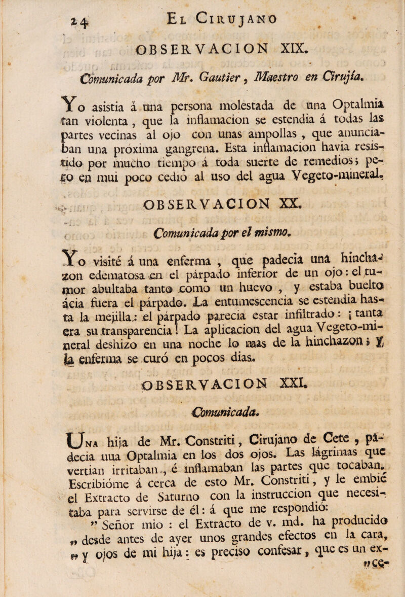 / OBSERVACION XIX. « ‘ Coífiunicuda por Mr* Gautier y IVIaestro en Cirujta^ Yo asistía á mía persona molestada de una Optalmia tan violenta , que la inflamación se estendia á todas las partes vecinas al ojo con unas ampollas , que anunck* ban una próxima gangrena. Esta inflamación havia resis¬ tido por mucho tiempo á toda suerte de remedióse pe¬ lo en mui poco cedió al uso del agua Vegeto-mineral- ^ OBSERVACION XX, Comunicada por el mismo^ Yo visité á una enferma , q^ue padecía una hincha-^ zon edematosa en el párpado inferior de un ojo : el tu¬ mor abultaba tanto como un huevo , y estaba buelto acia fuera el párpado. Í-a entumescencia se estendia has¬ ta la mejilla.: el párpado parecia estar infiltrado : i tanta era su transparencia Î La aplicación del agua Vegeto-mi¬ neral deshizo en una noche lo mas de la hinchazón > % la enferma se curó en pocos días. OBSERVACION XXI. Comunicada- Una hija de Mr. Constriti, Cirujano de Cete , pá- decia uua Optalmia en ios dos ojos. Las lágrimas que vertian irritaban-, é inflamaban las partes que tocab^i*^ Escribióme á cerca de esto Mr. Constriti, y le embic ’cl Extracto de Saturno con la instrucción que necesi¬ taba para servirse de él : á que me respondió. ’’ Señor mió : el Extracto de v. md. ha producido f> desde antes de ayer unos grandes efectos en la cara, y ojos de mi hija : es preciso confesar, que es un ex-