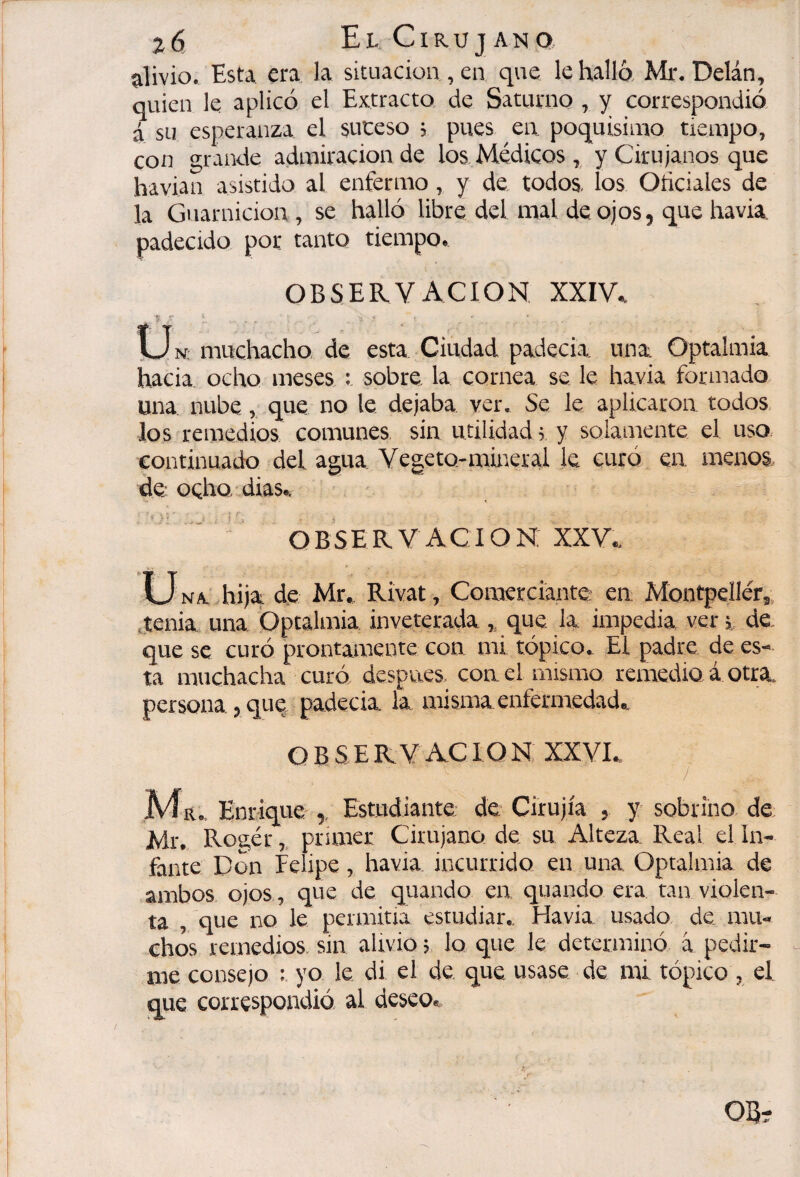 alivio. Esta era la situación , en que le halló, Mr. Delán, quien le aplicó el Extracto de Saturno, y correspondió á su esperanza el suceso ; pues en poquisinro tiempo, con grande admiración de los. Médicos , y Cirujanos que havian asistido al enfermo, y de todos, los Oticiales de la Guarnición , se halló libre del mal de ojos, que havia. padecido por tanto tiempo, OBSERVACION XXIV, I_Jn; muchacho, de esta Ciudad padecia. una Optalmia hacia ocho meses : sobre la cornea se le havia formado una nubeque no le dejaba ver. Se le aplicaron todos los remedios comunes sin utilidad ; y soianiente el uso continuado del agua Vegeto-mineral le curó en menos de ocho dias, ■ OBSERVACION: XXV, U NA. hija de Mr, Rivat, Comerciante; en Móntpellér,, jenia una Optalmia inveterada ,, que la impedia ver de, que se curó prontamente con mi tópico. El padre de es¬ ta muchacha curó despues, con el mismo remedio á otra, persona , que, padecia la misma enfermedad, O B S E R V AC ION XXVI, / Ma, Enrique ,, Estudiante: de Cirujía , y sobrino de Mi\ Ro2,ér,, pruner Cirujano de su Alteza. Real el In¬ fante Don Felipe, havia incurrido en una Optalmia de ambos ojos , que de qiiando ea quando era tan violen¬ ta , que no le permitia estudiar,. Havia usado de mu¬ chos remedios, sin alivio j. lo que le determinó à pedir- - me consejo : yo le di el de que usase de mi tópico , el que correspondió al deseo«.. OE-