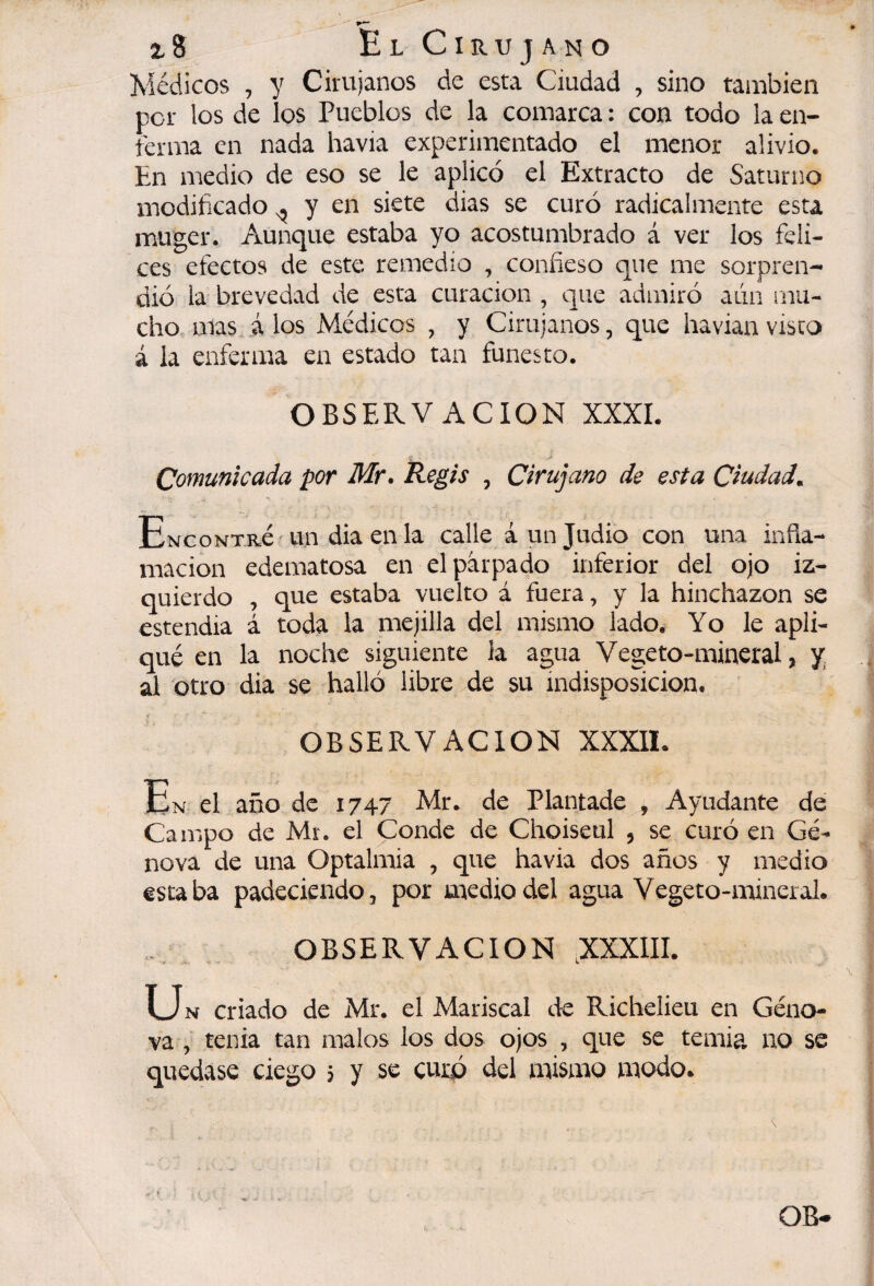 Médicos , y Cirujanos de esta Ciudad , sino también per los de los Pueblos de la comarca : con todo la en¬ ferma en nada havia experimentado el menor alivio. En medio de eso se le aplicó el Extracto de Saturno modificado ^ y en siete dias se curó radicalmente esta muger. Aunque estaba yo acostumbrado á ver los feli¬ ces efectos de este remedio , confieso que me sorpren¬ dió la brevedad de esta curación , que admiró aún mu¬ cho mas á los Médicos , y Cirujanos, que havian visco á la enferma en estado tan funesto. OBSERVACION XXXI. Comunicada por Mr. Regís , Cirujano de esta Ciudad^ ENcoNTRé'un dia en la calle á un Judio con una infia- macion edematosa en el párpado inferior del ojo iz¬ quierdo , que estaba vuelto á fuera, y la hinchazón se estendia á toda la mejilla del mismo lado. Yo le apli¬ qué en la noche siguiente la agua Vegeto-mineral, y, al otro dia se halló Ubre de su indisposición. OBSERVACION XXXIL En el año de 1747 Mr. de Plantado , Ayudante de Campo de Mr. el Conde de Choiseul , se curó en Ge¬ nova de una Optalmia , que havia dos años y medio estaba padeciendo, por medio del agua Vegeto-mineral. . OBSERVACION ,XXX1II. u N criado de Mr. el Mariscal de Richelieu en Géno* va , tenia tan malos los dos ojos , que se temia no se quedase ciego ; y se curó del mismo modo.