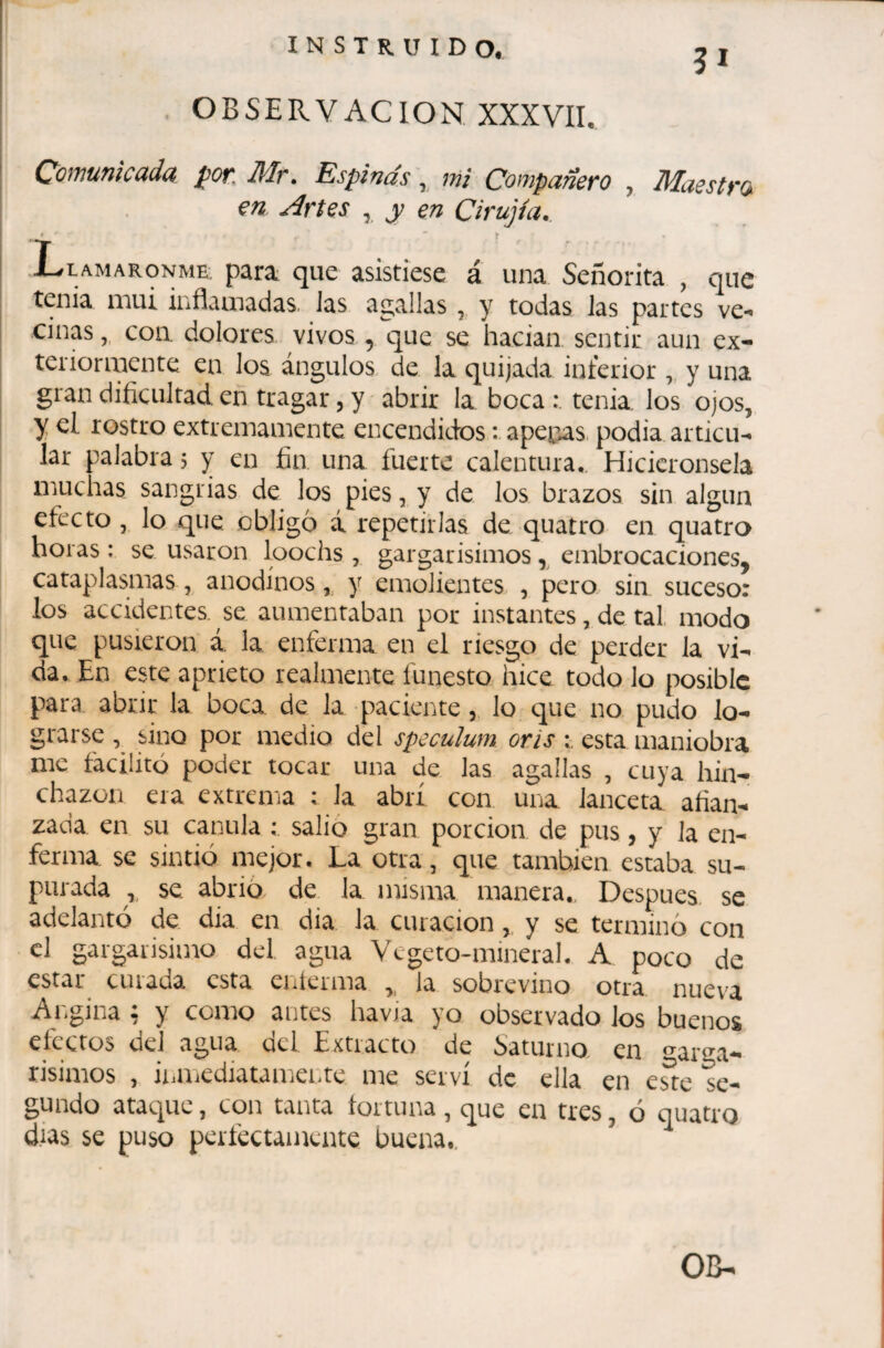 OBSERVACION XXXVII. Qomunlcada, Mr. Espinas, mi Co^yipciñero , Maestro. en Artes , y en Cirujía,. .Llamáronme, para que asistiese á una Señorita , que tenia mui inflamadas. Jas agallas, y todas las partes ve*» ciñas,, con. dolores, vivos , que se hacían sentir aun ex- teiiormente en los ángulos de la quijada interior y una gran dificultad, en tragar, y abrir la boca : tenia los ojos, y el rostro extremamente encendidos : apechas podía articu¬ lar palabra 5 y en fin una fuerte calentura. Hicieronsela muchas sangrias de los pies, y de Jos brazos sin algún efecto , lo que .obligó á repetirlas de quatro en quatro horas : se usaron loochs , gargarisimos embrocaciones, cataplasmas, anodinos y emolientes , pero sin suceso: los accidentes, se aumentaban por instantes, de tal modo que pusieron á. la enferma, en el riesgo de perder la vi¬ da, En este aprieto realmente funesto hice todo lo posible para abrir la boca de la paciente , lo e|ue no pudo lo¬ grarse , sino por medio del spéculum, oris esta maniobra me facilitó poder tocar una de las agallas , cuya hin¬ chazón era extrema ; la abrí con una lanceta afian¬ zada en su canilla ; salió gran porción de pus, y Ja en¬ ferma se sintió mejor. La otra, que también estaba su¬ purada , se abrió de la misma manera.. Después se adelantó de día en dia Ja curación, y se terminó con el gargarisimo del agua Vegeto-mineral. A poco de estar curada esta eníerma y la sobrevino otra nueva Ai^gina : y como antes havia yo observado los buenos eícetos del agua del Extracto de óaturno en ^arga- risimos , iiaUiCdiatamentc me serví de ella en este se¬ gundo ataque, con tanta tortuna, que en tres, ó quatro d.ias. se puso perfectamente buena..