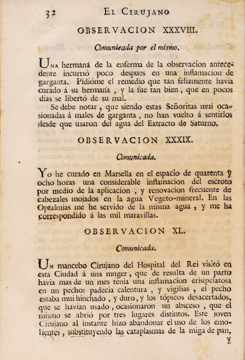 OBSERVACION XXXVIIL Comunkada por el mismo. Una hermana de la enferma de la observación antece* dente incurrió poco después en una inflamación de garganta. Pidióme el remedio que tan felizmente havia curado á su hermana , y la fue tan bien, que en pocos dias se libertó de su mal. Se debe notar, que siendo estas Señoritas mui oca* sionadas á males de garganta , no han vuelto á sentirlos desde que usaron del agua del Extracto de Saturap* OBSERVACION XXXIX. Comufiicada. Yo he curado en Marsella en el espacio de quarenta ÿ ocho horas una considerable inflamación del escroto por medio de la aplicación , y renovación frecuente de cabezales mojados en la agua Vegeto-mineral. En las Optalmias me he servido de la misma agua j y me ha .correspondido á las mil maravillas. OBSERVACION XL. Comunicada. ÏJn mancebo Cirujano del Hospital del Rei visitó en esta Ciudad á una muger, que de resulta de un parto havia mas de un mes tenia una inflamación erisipelatosa en un pecho: padecia calentura , y vigilias , el pecho estaba mui hinchado , y duro, y los tópicos desacertados, que se havian usado , ocasionaron un absceso , que el mismo se abrió por tres lugares distintos. Este joven Cirujano al instante hizo abandonar el uso de los emo¬ lientes ^ substituyendo las cataplasmas de la miga de pan, .^ t