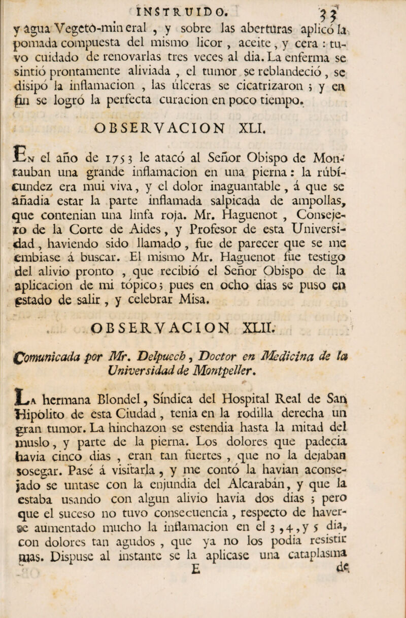 INSTRUID O . ^ y água Vegetó-mineral , y sobre las aberturas aplicóla pomada compuesta del mismo licor , aceite , y cera : tu¬ vo cuidado de renovarlas tres veces al dia. La enferma se sintió prontamente aliviada , el tumor se reblandeció, se disipó la inflamación , las úlceras se cicatrizaron 5 y en §n se logró la perfecta curación en poco tiempo. ! OBSERVACION XLL En el año de 1753 le atacó al Señor Obispo de Mon-’ tauban una grande inflamación en una pierna : la rubi¬ cundez era mui viva, y el dolor inaguantable, á que se añadia estar la parte inflamada salpicada de ampollas, que contenían una linfa roja. Mr. Haguenot , Conseje- 1:0 de la Corte de Aides, y Profesor de esta Universí- . dad, haviendo sido llamado, fue de parecer que se me embiase á buscar. El mismo Mr. Haguenot fue testigo del alivio pronto , que recibió el Señor Obispo de la aplicación de mi tópico; pues en ocho dias se puso ca , gstado de salir, y celebrar Misa. .OBSERVACION XLII; Comunicada por Mr. Delpuecb, Doctor en Medicina de la Universidad de Montpelkr. La hermana Blondel, Sindica del Hospital Real de Sani Hipólito de esta Ciudad, tenia en la rodilla derecha un gran tumor. La hinchazón se estendia hasta la mitad del muslo, y parte de la pierna. Los dolores que padecía havia cinco dias , eran tan fuertes , que no la dejaban sosegar. Pasé á visitarla , y nie contó la havian aconse¬ jado se untase con la enjundia del Alcarabán, y que la estaba usando con algún alivio havia dos dias 5 pero que el suceso no tuvo consecuencia, respecto de ha ver¬ se aumentado mucho la inflamación en el 3 ,4 , y 5 con dolores tan agudos , que ya no los podia resistir mas. Dispuse al instante se la aplicase una cataplasma ' E d«l