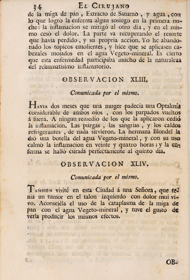 de la mîgâ de pàn , Extracto de Saturno , y agua ,con lo que logró la enferma algún sosiego en la primera no¬ che : la inilamacion se mitigó al otro dia , y en el mis¬ mo cesó el dolor. La parte va recuperando el resorte que hávia perdido, y su propria acción. Yo he abando¬ nado los tópicos emolientes, y hice que se aplicasen ca¬ bezales mojados en el agua Vegeto-mineral. Es cierto que esta enfermedad participaba mucho de la naturaleza del rehumatisimo inflamatorio. OBSERVACION XLIII. Comunicada por el mismo. Ha VIA dos meses que una muger padecia una Optalmíá considerable de * ambos ojos , con los parpados vueltos á fuera. A ningún remedio de los que la aplicaron cedió la inflamación. Las purgas , las sangrias , y los caldos refrigerantes , de nada sirvieron. La hermana Blondel la dió una botella del agua Vegeto-mineral, y con su usa calmó la inflamación en veinte y quatro horas j y la ferma se halló curada perfectamente al quinto dia* ' OBSERVACION XLIV- Comunicada por el mismo. ,, También visité en esta Ciudad á una Señora, que nia un tumor en el talon izquierdo con dolor mui vi¬ vo. Aconsejéla el uso de la cataplasma de la miga de pan con el agua Vegeto-mineral , y tuve el gusto d^ verla producir los mismos efectos.