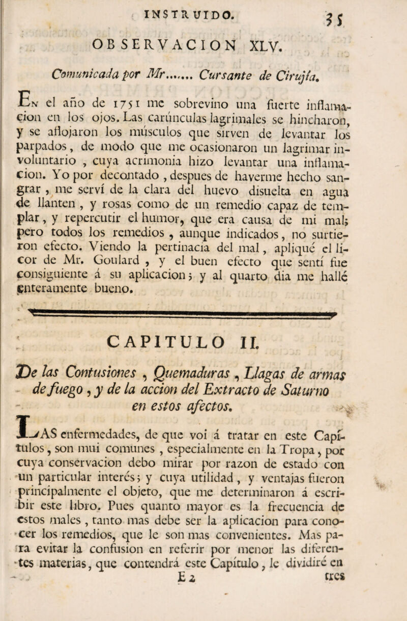 INSTÎÎ. UIDO. lî OBSERVACION XLV. Comunicada por Mr....... Cursante de Cirujfa. En el año de 1751 me sobrevino una fuerte inflama¬ ción en los ojos. Las carúnculas lagrimales se hincharon, y se aflojaron los músculos que sirven de levantar los parpados, de modo que me ocasionaron un lagrimar in¬ voluntario , cuya acrimonia hizo levantar una inflama¬ ción. Yo por decantado , después de ha verme hecho san¬ grar , me serví de la clara del huevo disuelta en agua de llantén , y rosas como de un remedio capaz de tem¬ plar , y repercutir el humor, que era causa de mi mal; pero todos los remedios , aunque indicados, no surtie¬ ron efecto. Viendo la pertinacia del mal, apliqué el li¬ cor de Mr. Goulard , y el buen efecto que sentí fue consiguiente á su aplicación; y al quarto dia me hallé lenteramente bueno. CAPITULO ir. De Jas Contusiones , Quemaduras , Llagas de armas - de fuego ^ y de la acción del Extracto de Saturno en estos afectos. Ivas enfermedades, de que voi á tratar en este Capí¬ tulos , son mui comunes , especialmente en la Tropa, por cuya conservación debo mirar por razón de estado con . mn particular interés, y cuya utilidad, y ventajas fueron principalmente el objeto, que me determinaron á escri- .bir este libro. Pues quanto mayor es la frecuencia de estos males , tanto mas debe ser la ajTÜcacion para cono- *cer los remedios, que le son mas convenientes. Mas pa¬ ira evitar la confusion en referir por menor las diferen- ‘tes materias, que contendrá este Capítulo, Je dividiré en E ¿ tres