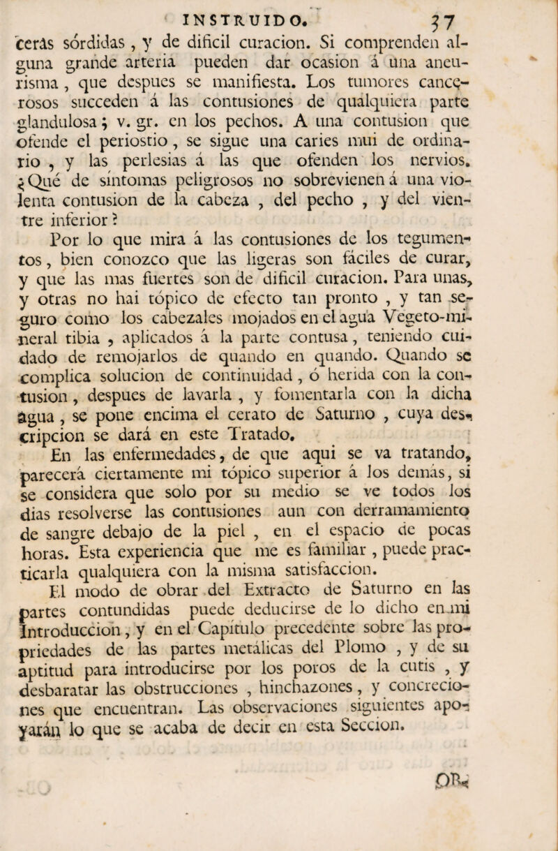 ccrls sórdidas , y de difícil curación. Si comprenden al¬ guna grande arteria pueden dar ocasión á una aneu¬ risma , que después se manifíesta. Los tumores cance¬ rosos siicceden á las contusiones de quálquiera parte glandulosa ; v. gr. en los pechos. A una contusion que ofende el periostio, se sigue una caries mui de ordina¬ rio , y las perlesías á las que ofenden' los nervios, ^Qué de síntomas peligrosos no sobrevienen á una vio¬ lenta contusion de la cabeza , del pecho , y del vien¬ tre inferior í Por lo que mira à las contusiones de los tegumen¬ tos , bien conozco que las ligeras son fáciles de curar, y que las mas fuertes son de difícil curación. Para unas, y otras no hai tópico de efecto tan pronto , y tan se^ guro como los cabezales mojados en el agua Vegeto-mi¬ neral tibia 5 aplicados á la parte contusa, teniendo cui¬ dado de remojarlos de quando en quando. Quando se complica solución de continuidad, ó herida con la con¬ tusion , despues de lavarla , y fomentarla con la dicha água 5 se pone encima el cerato de Saturno , cuya des^ cripcion se dará en este Iratado. £n las enfermedades, de que aqui se va tratando, parecerá ciertamente mi tópico superior á Jos demas, si se considera que solo por su medio se ve todos ios dias resolverse las contusiones aun con derramamiento de sangre debajo de la piel , en el espacio de pocas horas. Esta experiencia que me es familiar , puede prac¬ ticarla qualquiera con la misma satisfacción. El modo de obrar .del Extracto de Saturno en Jas partes contundidas puede deducirse de lo dicho enani Introducción, y en el Capítulo precedente sobre Jas pro- priedades de las partes metálicas del Plomo , y de su aptitud para introducirse por los poros de la cutis , y desbaratar las obstrucciones , hinchazones, y concrecio¬ nes que encuentran. Las observaciones siguientes apon yatán lo que se acaba de decir en esta Sección.