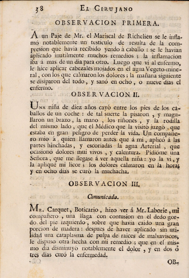 - OBSERVACION PRIMERA. A un Paje de Mr. el Mariscal de Richelieu se le infla¬ mó notablemente un testículo de resulta de la com¬ presión que havia recibido yendo á caballo : se le havian aplicado inútilmente muchos remedios ; la inflamación iba á mas de un dia para otro. Luego que vi al enfermo, le hice aplicar cabezales mojados en el agua Vegeto-mine¬ ral , con los que calmaron los dolores ; la mañana siguiente se disiparon del todo, y sanó en ocho , o nueve dias el enfermo. OBSERVACION IL . LJna niña de diez años cayó entre los pies de los cái» ballos de un coche : de tal suerte la pisaron , y magu¬ llaron un brazo, la mano , los riñones , y la rodilla del mismo lado , que el Médico que la visitó juzgó , que estaba en gran peligro de perder la vida. Un compañe¬ ro mió á quien llamaron antes- que á mi, aplicó á las partes hinchadas, y escoriadas _ la agua Arterial , que ocasionó dolores mui vivos , y calentura. Pidióme una Señora, que me llegase á ver aquella niñar yo la vi,y la apliqué mi licor ; los dolores calmaron en la. hora» y en ocho dias se curó la muchacha. . > ; , ' ‘ ^ ‘p‘ OBSERVACION III, ■' Comunicada. A4^r. Carquet, Boticario, hizo ver á Mr.Laborie ,mí compañero , una llaga con contusion en el dedo gor¬ do. del pie izquierdo, sobre que havia caído una gran porción de madera : después de haver aplicado sin uti¬ lidad una cataplasma de pulpa de- raices de malvaviscos^ Je dispuso otra hecha con mi remedio -; que en s el mis¬ mo día disminuyó notablemente el dolor - y en dos d tres dias curó la enfermedad. « OB-
