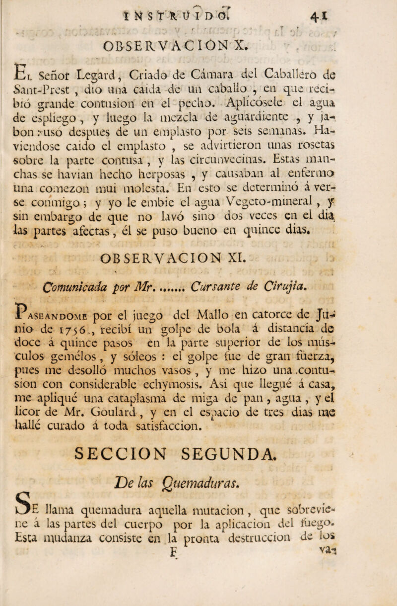 I 41 ï K S “r R-' ü I i>'ôi r ' •* ' OBSERVACION X. Et. Señor Legard, Criado de Cámara dcl Caballero de Sant-Prest , dio una caida de un caballo , en que reci¬ bió grande contusion en el pecho. Aplícósele el agua de espliego, y luego la mezcla de aguardiente , y ja-, bon Miso después de un emplasto por seis semanas. Ha- viendose caído el emplasto , se advirtieron unas rosetas sobre la parte contusa , y las circunvecinas. Estas man¬ chas se havian hecho herposas , y causaban al enferma una comezón mui molesta. En esto se determinó á ver¬ se conmigo; y yo le embie el agua Vegeto-mineral, y sin embargo de que no lavó sino dos veces en el dia las partes afectas, él se puso bueno en quince dias, OBSERVACION XI. Comunicada por Mr... Cursante de Cirujia. Paseándome por el juego del Mallo en catorce de Ju-í nio de 175ó., recibí un golpe de bola á distancia de doce á quince pasos en la parte superior de los mús¬ culos gemelos, y sóieos : el golpe fue de gran fuerza, pues me desolló muchos vasos , y me hizo una .contu¬ sion con considerable echymosis. Asi que llegué á casa, me apliqué una cataplasma de miga de pan, agua, y el licor de Mr. Goulard , y en el espacio de tres dias me laallé curado á toda satisfacción. SECCION SEGUNDA. De las Quemaduras. Se llama quemadura aquella mutación , que sobrevie¬ ne á las partes del cuerpo por la aplicación del fuego. Esta mudanza consiste en la pronta destrucción de los F va-í
