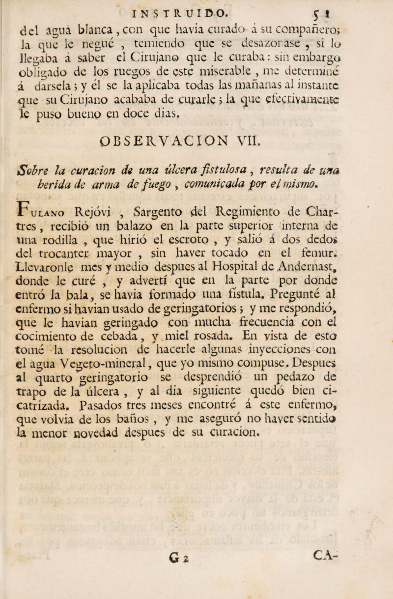 del águá blanca, ccn que havia curado á su compañero; la que le negué , temiendo que se desazonase , si lo llegaba á saber el Cirujano que le curaba : sin embargo obligado de los ruegos de este miserable , me determine á dársela > y él se la aplicaba todas las mañanas al instante que su Cirujano acababa de curarle ; la que efcgtivameatc le puso bueno en doce dias. OBSERVACION VIL Sobre la curación de una úlcera fistulosa, resulta de una herida de arma de fuego , comunicada por e¿ mismo. . * Fulano Rejóvi , Sargento del Regimiento de Char¬ tres , recibió un balazo en la parte superior interna de una rodilla , que hirió el escroto , y salió á dos dedos del trocantes mayor , sin haver tocado en el fémur. Lleváronle mes y medio después al Hospital de Andernast, donde le curé , y advertí que en la parte por donde entró la bala, se havia formado una fístula. Pregunté al enfermo si havian usado de geringatorios ; y me respondió, que le havian geringado con mucha frecuencia con el cocimiento de cebada, y.miel rosada. En vista de esto tomé -la resolución de hacerle algunas inyecciones con el agua Vegeto-mineral, que yo mismo compuse. Después al quarto geringatorio se desprendió un pedazo de trapo de Ja úlcera , y al dia siguiente quedó bien ci¬ catrizada. Pasados tres meses encontré á este enfermo, que volvia de los baños , y me aseguró no haver sentido la menor novedad ¿iespucs de su curación.