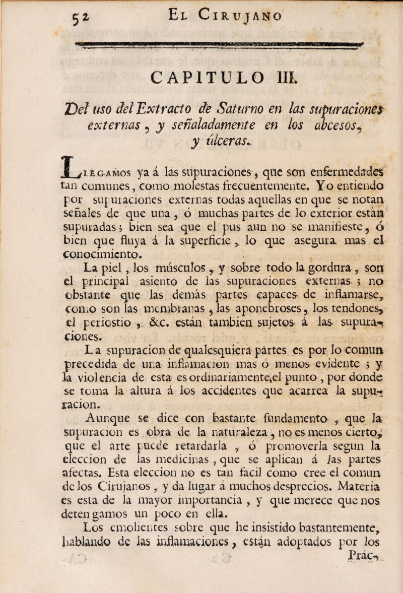 CAPITULO IIL T)eî mo deî Extracto de Saturno en las supuraciones externas ^ y señaladamente en los abcesosj y úlceras^ T /LEGAMOS yaá lás siipuraciónes, que son enfennedaáe^ tan comunes, como molestas frecuentemente. Yo entiendo por suj uiaciones externas todas aquellas en que se notan señales de que una, ó muchas partes de lo exterior están* supuradas, bien sea que el pus aun no se manifieste, ó bien que fluya á la superficie lo que asegura mas el conocimiento. La piel, los músculos,, y sobre todo la gordura, son el principal asiento de las supuraciones externas > no obstante que las demás partes capaces de inflamarse, como son las membranas , las aponebroses 5^ los tendones^ el periostio , ócc. están también sujetos á las^ supura-i» Clones. L a supuración de quaksquiera partes es por lo Común precedida de una inflamaeion mas ó menos evidente 5 y la violencia de esta es ordinariamenteieJ punto , por donde se toma la altura á los accidentes que acarrea la supu-* ración. Aunque se dice con bastante fundamento , que la supuración es obra de la naturaleza, no es menos cierto,; que el arte puede retardarla , ó promoverla según la elección de las medicinas ^ que se aplican á ias partes afectas. Esta elección no es tan fácil como cree ci común de los Cirujanos y da lugar á muchos desprecios. Materia es esta do la mayor importancia , y que merece que nos detengamos un poco en ella. Los emolientes sobre que he insistido bastantemente, liablaado de las inflamaciones, están adoptados por Jos
