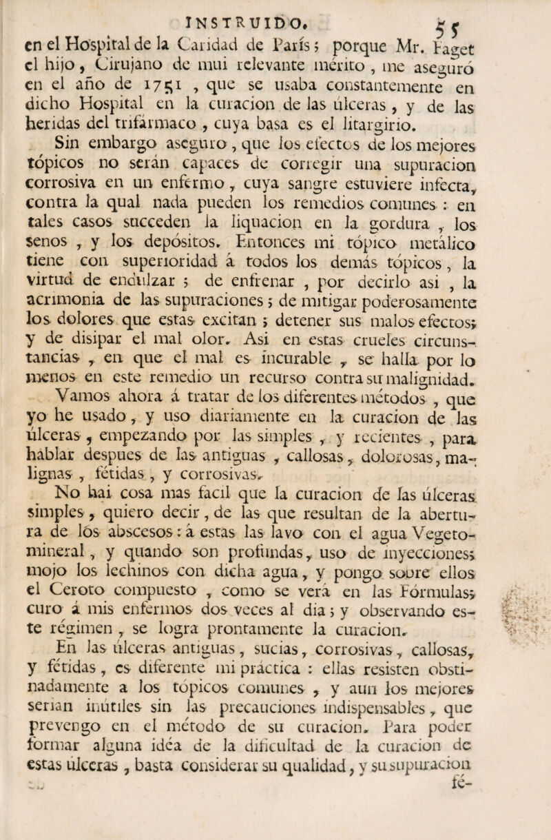 en el Hospital de la Caridad de Paris ; porque Mr. Pas^et cl hijo, Cirujano de imü relevante mérito , me aseguró en el año de 1751 , que se usaba constantemente en dicho Hospital en la curación de las úlceras , y de las heridas dcl tnfârmaco , cuya basa es el litargirio. Sin embargo aseguro , cj^ue los electos de Jos mejores tópicos no serán capaces de corregir una supuración corrosiva en un enfermo ^ cuya sangre estuviere infecta^ contra la qual nada pueden los remedios comunes : en tales casos succeden la liquacion en la gordura los senos y y los depósitos. Entonces mi tópico metálico tiene con superioridad à todos los demás tópicos, Ja virtud de endulzar 5 de enfrenar , por decirlo asi , la acrimonia de las supuraciones í de mitigar poderosamente los dolores que estas excitan ; detener sus malos efectos^ y de disipar el mal olor. Asi en estas crueles circuns¬ tancias ^ en que el mal es incurable ^ se halla por lo nienos en este remedio un recurso contra su malignidad. Vamos ahora á tratar de los diferentes métodos , que yo he usado , y uso diariamente en la curación de las úlceras, empezando por las simples , y recientes , para hablar después de las antiguas , callosas, dolorosas,ma« lignas , fétidas , y corrosivas. Ko hai cosa mas fácil que Ja curación de las úlceras, simples, quiero decir, de las que resultan de la abertu¬ ra de los abscesos : à estas las lavo con el agua Vegeto- mineral, y quando son profundas, uso de inyecciones; mojo los lechinos con dicha agua, y pongo soure ellos el Ceroto compuesto , como se verá en las Fórmulas; curo á mis enférinos dos veces al dia j y observando es¬ te régimen , se logra prontamente la curación. En las úlceras antiguas, sucias, corrosivas, callosas, y fétidas, es diferente mi práctica : ellas resisten obsti¬ nadamente a los tópicos comunes , y aun los mejores serian inútiles sin las precauciones indispensables, que prevengo en el método de su curación. Para poder formar alguna idea de la dificultad de la curación de estas úlceras , basta considerar su qualidad, y su supuración