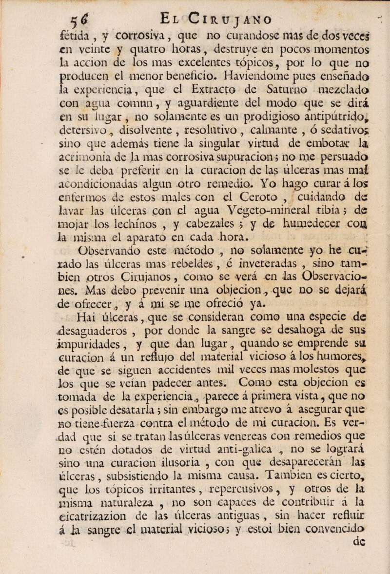 5^ ElCirüjano fétida , y corrosiva, que no curándose mas de dos veces en veinte y quatro horas, destruye en pocos momentos la acción de los mas excelentes tópicos , por lo que no producen el menor beneñcio- Haviendome pues enseñado la experiencia, que el Extracto de Saturno mezclado con agua común, y aguardiente del modo que se dirá en su lugar, no solamente es un prodigioso antipútrido^ detersivo ^ disolvente , resolutivo , calmante , ó sedativos sino c¡ue además tiene la singular virtud de embotan: la acrimonia de la mas corrosiva supuración ? no me persuada se le deba preferir en la curación de las úlceras mas maí acondicionadas algún-otro remedio. Yo hago curará los enfermos áe estos males con el Ceroto cuidando de lavar las úlceras con el agua Vegeto-mineral tibia j de mojar los lechinos , y cabezales y de humedecer coa ia misma el aparato en cada hora. Observando este método no solamente yo he cu-; rado las úlceras mas rebeldes, é inveteradas , sino tam¬ bién otros Cirujanos, como se verá en 4as Observacio¬ nes. Mas debo prevenir una objeción,, que no se dejará de ofrecer^ y á mi se me ofreció ya. Hai úlceras, que se consideran como una especie de desaguaderos , por donde la sangre se desahoga de sus impuridades, y que dan lugar, quando se emprende su curación á un reflujo del material vicioso à los humores^ de que se siguen accidentes mil veces mas molestos que los que se veían padecer antes. Como esta objeción es tomada de la experiencia,, parece á primera vista, que no es posible desatarla j sin embargo me atrevo à asegurar que BO tiene fuerza contra el método de mi curación. Es ver¬ dad que si se tratan las úlceras veiiereas con remedios que no estén dotados de virtud anti-galica ,, no se logrará sino una curación ilusoria , con que desaparecerán las úlceras, subsistiendo la misma causa. También es cierto^ que los tópicos irritantes, repercusivos, y otros de la misma naturaleza , no son capaces de contribuir á la eicatrizazion de las úlceras antiguas , sin hacer refluir á la sangre el material viciosoi y estai bien convencido