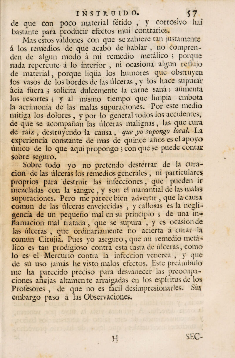 de que con poco material fétido , y corrosivo hax bastante para producir efectos mui contrarios. Mas estos valdones con que se zahiere tan justamente á los remedios de que acabo de hablar , no compren¬ den de algún modo â mi remedio metálico ; porque nada repercute á lo interior , ni ocasiona algún reflujo de material, porque liqüa los humores que obstruyea los vasos de los bordes de las úlceras , y los hace supurar acia fuera j solicita dulcemente la carne sanas aumenta los resortes 5 y al mismo tiempo que limpia embota la acrimonia de las malas supuraciones. Por este medio mitiga los dolores , y por lo general todos los accidentes, de que se acompañan las úlceras malignas, las que cura de raiz , destruyéndola causa, que yo supongo locaL La experiencia constante de mas de quince años es el apoyo único de lo que aqui propongo 5 con que se puede contar sobre seguro. Sobre todo yo no pretendo desterrar de la cura¬ ción de las úlceras ios remedios generales, ni particulares proprios para ‘destruir las infecciones, que pueden ir mezcladas con la sangre , y son ei manantial de las malas supuraciones. Pero me parece bien advertir , que la causa común de las úlceras envejecidas , y callosas es la negli¬ gencia de un pequeño mal en su principio > de una in¬ flamación mal tratada, que se supura , y es ocasión de las úlceras , que ordinariamente no acierta á curar la común Cirujía. Pues yo aseguro, que mi remedio metᬠlico es tan prodigioso contra esta casta de úlceras, como lo es el Mercurio contra la infección venerea , y que de su uso jamás he visto malos efectos. Este preámbulo me ha parecido preciso para desvanecer las preocupa¬ ciones añejas altamente arraigadas en los espíritus de ios Profesores , de que no es tacil desimpresionarles. Sin embargo paso á las Observaciones.