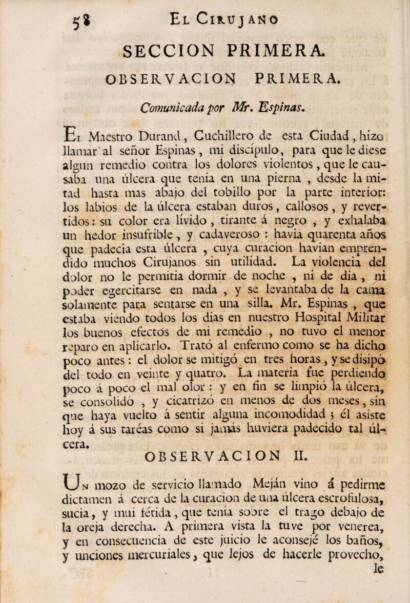 El Cik-uj ano SECCION PRIMERA* OBSERVACION^ PRIMERA. Comunicada por Mr* Espinas» Et Maestro Durand , Cuchillero de esta Ciudad , hizo llamar* al señor Espinas, mi discípulo, para que le diese algún remedio contra los dolores violentos, que le cau¬ saba una úlcera que tenia en una pierna , desde la mi¬ tad hasta mas abajo del tobillo por la parte interior: los labios de la úlcera estaban duros, callosos, y rever¬ tidos : su color era lívido , tirante á negro , y exlxalaba un hedor insufrible , y cadaveroso : ha via quarenta años que padecía esta úlcera , cuya curación havian empren¬ dido muchos Cirujanos sin utilidad. La violencia del dolor no le permitia dormir de noche , ni de dia , ni poder egercitarse en nada , y se levantaba de la cama solamente para sentarse en una silla. Mr. Espinas , que estaba viendo todos los dias en nuestro Hospital Militar los buenos efectos de mi remedio , no tuvo el menor reparo en aplicarlo. Trató al enfermo como se ha dicho poco antes: el dolor se mitigó en tres horas, y se disipó del todo en veinte y quatro. La materia fue perdiendo poco á poco el mal olor : y en fin se limpió la úlcera, se consolidó , y cicatrizó en menos de dos meses, sin que haya vuelto à sentir alguna incomodidad 5 él asiste hoy á sus tareas como si jamás huviera padecido tal úl¬ cera. OBSERVACION 11. \J N mozo de servicio llamado Meján vino á pedirme dictamen á cerca de la curación de una úlcera escrofulosa, sucia, y mui fétida, que tenia sobre el trago debajo de la oreja derecha. A primera vista la tuve por venerea, y en consecuencia de este juicio le aconsejé los baños, y unciones mercuriales, que lejos de hacerle provecho.