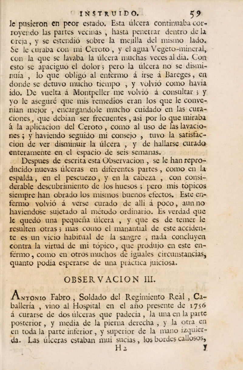 le pusieron en peor estado. Esta úlcera continuaba cor¬ royendo las partes vecinas , hasta penetrar dentro dé la creja, y se estendió sobre la mejilla del mismo lado. Se le curaba con mi Ceroto , y el agua Vegeto-mineral, con la c]ue se lavaba la úlcera muchas veces al dia. Con esto se apaciguo el dolor &gt; pero la úlcera no se dismi¬ nuía , lo que obligo al entermo á irse á Bareges ^ ea donde se detuvo mucho tiempo , y volvió como havia ido. De vuelta á Montpeller me volvió á consultar &gt; y yo le aseguré que mis remedios eran los que le conve¬ nían mejor , encargándole mucho cuidado en las cura¬ ciones, cyue debían ser frecuentes , asi por lo que miraba à la aplicación del Ceroto, como al uso de las lavacio¬ nes ; y ha viendo seguido mi consejo , tuvo la satisfac¬ ción de ver disminuir la úlcera , y de hallarse curado enteramente en el espacio de seis semanas. Después de escrita esta Observación , se le han repro¬ ducido nuevas úlceras en diferentes partes, como en la espalda, en el pescuezo, y en la cabeza , con consi¬ derable descubrimiento de los huesos ^ pero mis tópicos siempre han obrado los mismos buenos efectos. Este en¬ fermo volvió á verse curado de alli á poco, aun no haviendose sujetado al método ordinario. Es verdad que le quedo una pequeña úlcera , y que es de temer le resulten otras &gt; mas como el manantial de este acciden¬ te es un vicio habitual de la sangre , nada concluyen contra la virtud de mi tópico, que produjo en este en¬ fermo , como en otros muchos de iguales circunstaaciaSj quanto podia esperarse de una práctica juiciosa. OBSERVACION IlL Antonio Fabro , Soldado del Regimiento Real , Ca¬ ballería , vino al Hospital en el año presente de 1756 á curarse de dos úlceras que padecia , la una en la parte posterior, y media de la pierna derecha , y la otra en en toda la parte inferior, y superior de la mano izquier¬ da. Las úlceras estaban mui sucias, los bordes callosos, Ha J