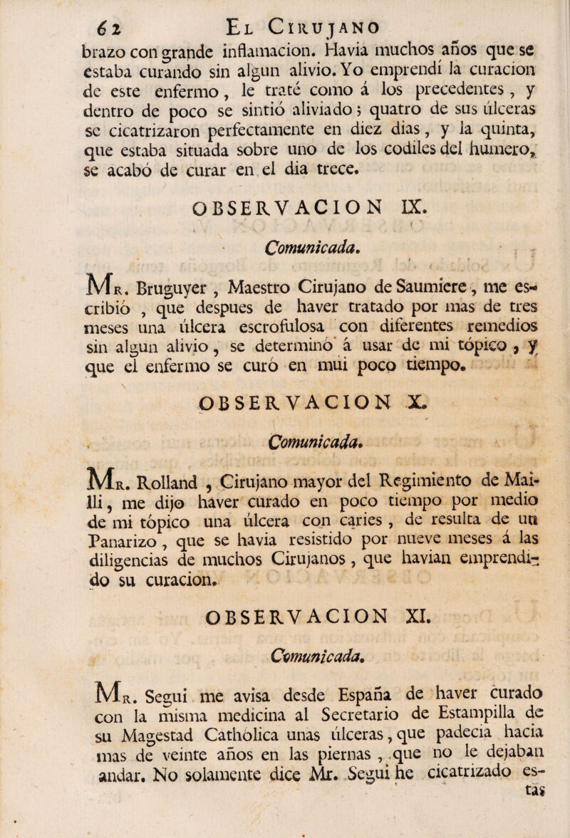 6z El Cirujano brazo con grande inflamación. Havia muchos jmos que se estaba curando sin algún alivio. Yo emprendí Ja curación de este enfermo, le tracé como á los precedentes, y dentro de poco se sintió aliviado ; quatro de sus lilceras se cicatrizaron perfectamente en diez dias, y la quinta, que estaba situada sobre uno de los codiles del humero, se acabó de curar en el dia trece. OBSERVACION IX. ( Comunicada. t * Mk . Bruguyer , Maestro Cirujano de Saumícrc, me es*^ cribio , que después de haver tratado por mas de tres meses una úlcera escrofulosa ^con diferentes remedios sin algún alivio, se determino* â usar de mi tópico , y; que el enfermo se curo en mui poco tiempo, OBSERVACION X Comunicada» Ma. Rolland , Cirujano mayor del Regimiento de Mai- lli, me dijo haver curado en poco tiempo por medio de mi tópico una úlcera con caries, de resulta de ua Panarizo , que se havia resistido por nueve meses á las diligencias de muchos Cirujanos, que havian emprendi¬ do su curación, OBSERVACION XI. Comunicada. Ma. Segui me avisa desde España de haver curado con la misma medicina al Secretario de Estampilla de su Magestad Cathólica unas úlceras,que padecía hacia mas de veinte años en las piernas , .que no le dejaban andar. No solamente dice Mr. Segui he cicatrizado es-