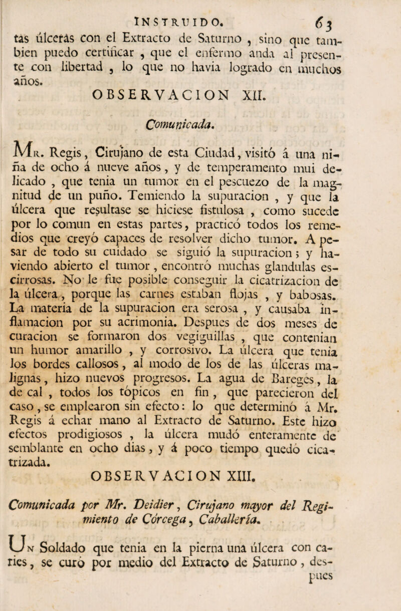 tas úlceras con el Extracto de Saturno , sino que tanv bien puedo certiiicar , que el enfermo anda al presen¬ te eon libertad , lo que no havia logrado en muchos años. OBSERVACION XíL Comunicada. . Regis, Cirujano de esta Ciudad, visitó â una ni¬ ña de ocho á nueve años, y de temperamento mui de¬ licado , que tenia un tumor en el pescuezo de la mag¬ nitud de un puño. Temiendo la supuración , y que la úlcera que resultase se hiciese fistulosa , como sucede por lo común en estas partes, practicó todos los reme¬ dios que creyó capaces de resolver dicho tumor. A pe¬ sar de todo su cuidado se siguió la supuración ; y ha- viendo abierto el tumor , encontró muchas glándulas es- cirrosas. No’ le fue posible conseguir la cicatrización de la úlcera, porque las carnes estaban flojas , y babosas. La materia de la supuración era serosa , y causaba in¬ flamación por su acrimonia. Después de dos meses de curación se formaron dos vegiguillas , que contenian un humor amarillo , y corrosivo. La úlcera que tenia ios bordes callosos, al modo de los de las úlceras ma¬ lignas , hizo nuevos progresos. La agua de Baregés, la de cal , todos los tópicos en fin , que parecieron del caso , se emplearon sin efecto : lo que determinó à Mr* Regis á echar mano al Extracto de Saturno. Este hizo efectos prodigiosos , la úlcera mudó enteramente de* semblante en ocho dias, y á poco tiempo quedó cica¬ trizada. OBSERVACION XIII. Comunicada por Mr. Deidier ^ Cirujano mayor del Regi^ miento de Córcega, Caballería.. • • U N Soldado que tenia en la pierna una úlcera con ca¬ ries , se curó por medio del Extracto de Saturno, des¬ pués