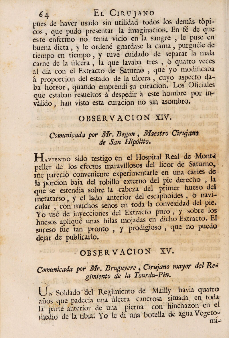 ¿4 El- Cirujano pues de haver usado sin utilidad todos los demás tópi¬ cos , que pudo presentar la imaginación. En fé de que este enfermo no tenia vicio en la sangre , le puse en buena dieta, y le ordené guardase la cama , purgúele de tiempo en tiempo, y tuve cuidado de separar la mala carne de la úlcera , la que lavaba tres , 6 quatro veces al dia con el Extracto de Saturno , que yo modificaba á proporción detestado de la úlcera , cuyo aspecto da¬ ba horror, qiiando emprendí su curación. Los Oficiales que estaban resueltos á despedir à este hombre por ii> válido, han vi^to esta curación no sin asombro, OBSERVACION XIV. Oovfutiicctda por Mr, Begoff y Maestro Cirujdft^ de San Hipólito. HLaviendo sido testigo en el Hospital Real de Mont^ peller de los efectos maravillosos del licor de Saturno, me pareció conveniente experimentarle era una caries de la porción baja del tobillo externo del pie derecho , la que se estendia sobre la cabeza del primer hueso del xTictatarso, y el lado anterior del escaphoides , o navi¬ cular con muchos senos en toda la convexidad deí pie. Yo usé de inyecciones del Extracto puro , y sobre los huesos apliqué unas hilas mojadas en dicho Extracto. El suceso fue tan pronto , y prodigioso , que no puedo dejar de publicarlo, OBSERVACION XV. > Comunicada por Mr. Bruguyere , Cirujano mayor del gimiento de la Tourdu^Pin» EÍn- Soldado'yei Regimiento de Máilly ha vía quatro años que padecia una úlcera cancrosa situada, en to a la parte anterior de una pierna con hinchazón en el medio de la tibia. Yo le di una botella de'agua Vegeto-