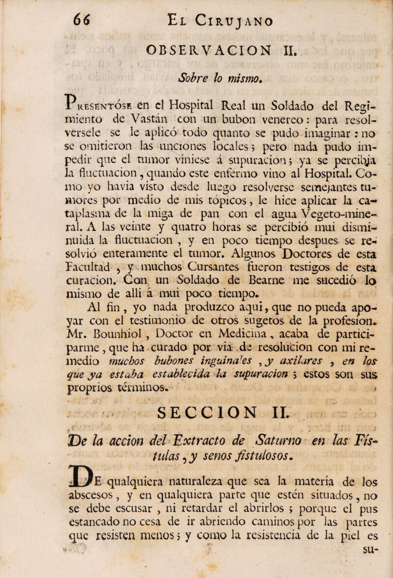 OBSERVACION II, Solare lo mismo. 1 kesentÓse en el Hospital Real un Soldado del Regi¬ miento de Vastáii con un bubon venereo : para resol¬ vérsele se le aplicó todo quanto se pudo imaginar : no se omitieron las unciones locales, pero nada pudo im¬ pedir que el tumor viniese á supuración j ya se percibja la fluctuación , quanáo este enfermo vino al Hospital. Co¬ mo yo ha via visto desde luego resolverse semejantes tu¬ mores por medio de mis tópicos, le hice aplicar la ca¬ taplasma de la miga de pan con el agua Vegeto-mine* ral. A las veinte y quatro horas se percibió mui dismi¬ nuida la fluctuación , y en poco tiempo despues se re-<’ solvió enteramente el tumor. Algunos Doctores de esta racultad 5 y * muchos Cursantes fueron testigos de esta curación. Con, un Soldado de Bearne me sucedió lo mismo de alli à mui poco tiempo* Al fin , yo nada produzco aqui, que no pueda apo¬ yar con el testimonio de otros sugetos de la profesión* Mr. Bounhiol , Doctor en Medicina, acaba de partici¬ parme , que ha curado por via-de resolución con mi re¬ medio muchos bubones inguinales , y axilares , en lo^ que ya estaba establecida la supuración \ estos son sus proprios terminons*’ > SECCION IL De la acción délŒxtracto de Saturno ^ en las^ Fís^ dulas ^y senos fistulosos.. E'quaíquiera naturaleza que sea la materia de los abscesos, y en quaíquiera parte que estén situados, no se debe escusar , ni retardar el abrirlos > porque el pus estancado no cesa de ir abriendo caminos por las partes que resisten menos j y como la resistencia de la piel es 'C ? su-
