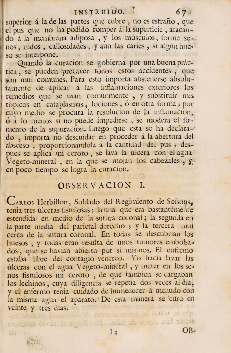 1 I INSTRUIDO. ' 6 J 1 superior á la de las partes que cubre , no es estraño , que !í el pus que no ha podido romper á la siiperíicic , aucan- )1 do á la membrana adiposa , y los músculos^ forme se-- íí nos', nidos , callosidades, y aun las caries, si algúnhuc- so se interpone. Quando la curación se gobierna por una buena prác- j: tica, se pueden .precaver todos estos accidentes , que ¡i son mui comunes. Para esto importa abstenerse absolu- i: tamente de aplicar á las inflamaciones exteriores los I remedios que se usan comunmente , y substituir mis 1 tópicos en cataplasmas, lociones , ó en otra forma j por I cuyo medio se procura la resolución cié la inflamación, ) ó a lo menos si no puede impedirse se modera el fo- í mentó de la supuración. Luego que esta se ha declara- I do , importa no descuidar en proceder á la abertura del : absceso , proporcionándola á la cantidad*'del pus j des¬ pués se aplica mi ceroto, se lava la ulcera con el agua Vegeto-mineral , en la que se mojan los cabezales j en poco tiempo se logra la curación. OBSERVACION L Carlos Herbillon, Soldado del Regimiento de Soiso^s^ tenia tres úlceras iistulo'sas ? la una que era bastantemente estendida en medio'de la sutura coronal^ la segunda en la parte media del parietal derecho ; y la tercera mui cerca de la sutura coronal. En todas se descubrían los huesos , y todas eran resulta de unos tumores embolsa¬ dos , que se havian abierto por si mismos. El enfermo estaba libre del contagio venéreo. Yo hacia lavar las úlceras con el agua Vegetó-mineral , y meter en los se¬ nos fistulosos mi ceroto , de que también se cargaban los lechinos, cuya diligencia se repetía dos veces al dia, y el enfermo tenia cuidado de humedecer á menudo con la misma agua el aparato. ' De esta manera se Ymó en veinte y tres dias. • ■*