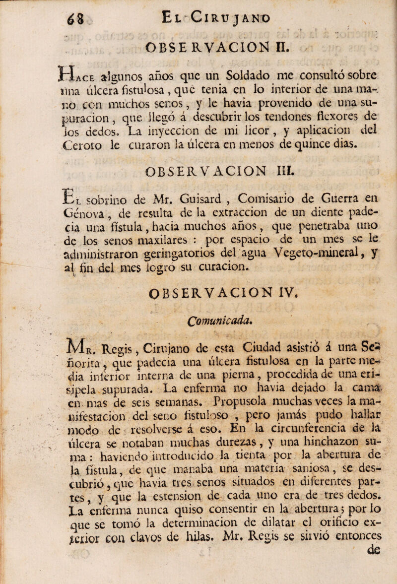 ¿8 ElCiru jano . ► I ^ OBSE RVACIOÏ^ II. Hace algunos años que un Soldado me consultó sobre lina úlcera fistulosa, que tenia en lo inferior de una ma¬ no con muchos senos, y le havia provenido de una su¬ puración , que llegó á descubrir los tendones flexores de Jos dedos. La inyección de mi licor, y aplicación del Ceroto le curaron la úlcera en menos de quince dias. OBSERVACION IIL Ül sobrino de Mr. Guisard , Comisario de Guerra en Genova, de resulta de la extracción de un diente pade- cia una fístula, hacia muchos años, c]ue penetraba uno de los senos maxilares : por espacio de un mes se le administraron geringatorios del agua Vegeto-naineral, y al fin del mes logró su curación. OBSERVACION IV. Comunicada. Regis j Cirujano de esta Ciudad asistió á una Se* ñorita , que padecia una úlcera fistulosa en la parte me¬ dia inlcnor interna de una pierna, procedida de una eri¬ sipela supurada. La enferma no havia dejado la carnt- en. mas de seis semanas. Propúsola muchas veces la ma¬ nifestación del seno fistuloso , pero jamás pudo hallar • inodp de: resolverse á eso. En la circunferencia de la úlcera se notaban muchas durezas, y una hinchazón su¬ ma : haviendo introducido la tienta por la abertura de la fístula, de que manaba una materia saniosa, se des¬ cubrió 5 que havia tres senos situados en diferentes par¬ tes y que la estension de cada uno era de tres dedos. La enferma nunca quiso consentir en la abertura ; por lo que se tomó la determinación de dilatar el orificio ex¬ terior con clavos de hilas. Mr. Regis se siivió entonces