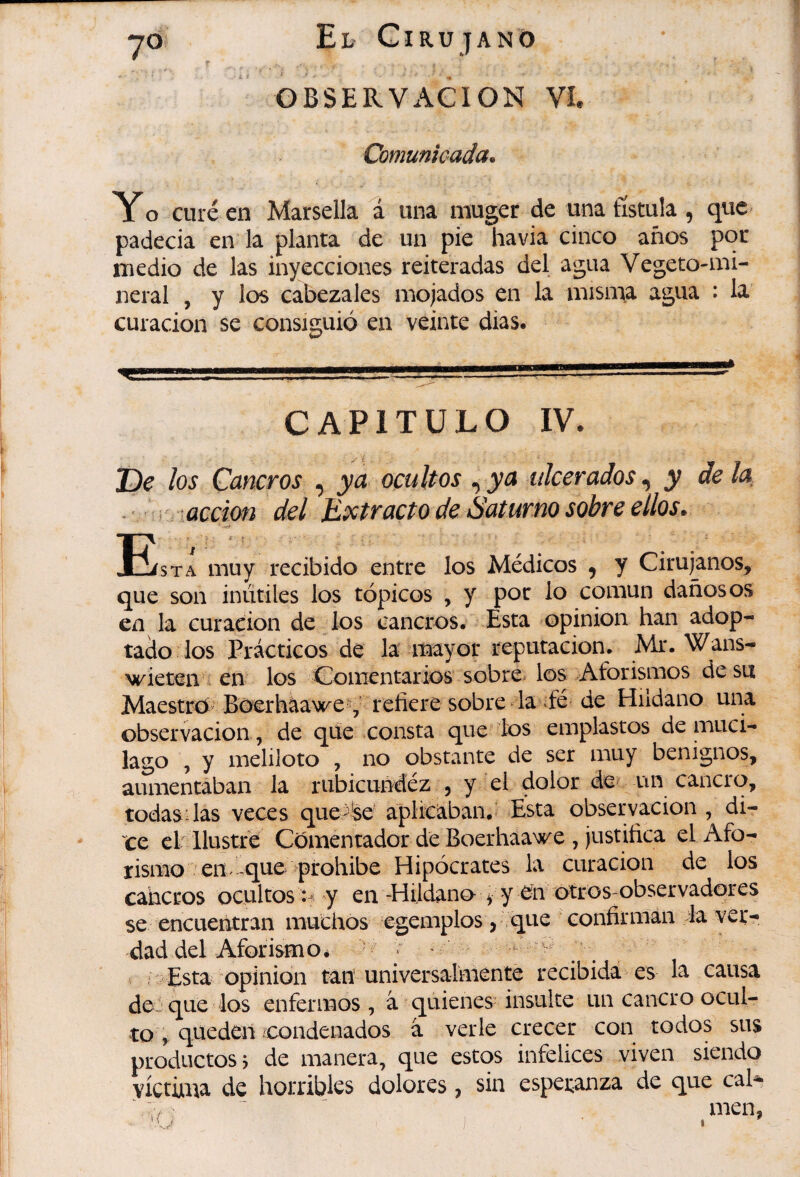 Comunicada. Y o curé en Marsella a una rauger de una fístula , que padecía en la planta de un pie havia cinco años poc medio de las inyecciones reiteradas del agua Vegeto-mi¬ neral , y los cabezales mojados en la misma agua : la curación se consiguió en veinte dias. CAPITULO IV. De los Cancros , ya ocultos , ya ulcerados y de la, . r ■accim del Eíctracto de Saturno sobre ellos. Eísta muy recibido entre los Médicos ^ y Cirujanos, que son inútiles los tópicos , y por lo común dañosos en la curación de los cancros. Esta opinion han adop¬ tado los Prácticos de la itaayor reputación. Mr. Wans- wieten i en los Comentarios sobre, los Aforismos de su Maestro' Bocrháawe^ refiere sobre la^fé de Hudano una Observación, de qüe consta que-tos emplastos de muci- lago , y meliloto , no obstante de ser muy benignos, aumentaban la rubicundez , y el dolor de^ un cancro, todas'las veces que^íse aplicaban.’ Esta observación, di¬ ce clr Ilustre Comentador de Boerhaawe , justifica el Afo¬ rismo en que ^prohibe Hipócrates la curación de los caberos ocultos y en -Hijdano y y ^n otros;observadores se encuentran muchos egemplos j que * confirman la ver¬ dad del Aforismo é ' j r Esta opinion tan umversalmente recibida es la causa desque los enfermos, à quienes insulte un cancro ocul¬ to i- queden /condenados â verle crecer con todos sus productos j de manera, que estos infelices viven siendo víctima de horribles dolores, sin esperanza de que cal- - ^men,