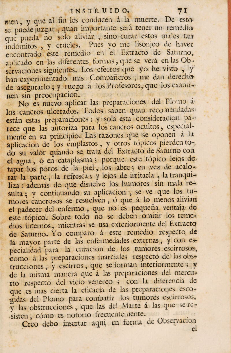 men, y aî les conducen á la muerte. De esto se puede ¡uzgar , quan importante será tener un remedio que pueda no solo aliviar , sino curar estos males tan indómitos , y crueles. Pues yo me lisonjeo de haver çi'j(^ontrado este ^ remedio en el Extracto de S.rtuino^ aplicado en las diferentes formas, que se verá en las Ob¬ servaciones siguientes. Los efectos que yo he visto , y han experimentado mis Compañeros , me dan derecho de asegurarlo ; y ruego á los Profesores, que los exami¬ nen sin preocupación. ^ No es nuevo aplicar las preparaciones del Plo’-uo a- los cancros ulcerados. Todos saben quan recomsnaad.as están estas preparaciones 5 y ■ sola esta consideración pa¬ rece que las autoriza para los cancros ocultos ^ especial¬ mente en su principio. Las razones que se oponen á la aplicación de los emplastos, y otros tópicos pierden to¬ do su valor quando se. trata del Extracto de Saturno con el agua, ó en cataplasma; porque este tópico lejos de. tapar los poros de la piel, los abre; en ¡vez de acalo¬ rar la parte, la refresca ; ,y lejos de irritarla , la tranqui¬ liza ; además de que disuelve los humores sin mala re¬ sulta ; y continuando su aplicación -, se ve que los tu¬ mores cancrosos se resuelven, ó que à lo menos alivian el padecer del enfermo , que no es pequeña ventaja de este tópico. Sobre todo no se deben omitir los reme¬ dios internos, mientras se usa exteriormente del Extracto de Saturno. Y o comparo a este remedio respecto de la mayor parte de las enfermedades externas, y con es¬ pecialidad para la curación de los tunáores escirrosos, como á las preparaciones marciales respecro de ¡as obs¬ trucciones , y escirros , que se forman interiormente ; y de la misma manera que á las preparaciones del mercu¬ rio respecto del vicio venereo ; con la diíerencia de que es mas cierta la eficacia de las preparaciones esco¬ gidas del Plomo para combatir los tumores escirrosos, y las obstrucciones, que las del Mart-e á las que se re¬ sisten , cómo es notorio frecuentemente. Creo debo insertar aqui en furnia de Observación el