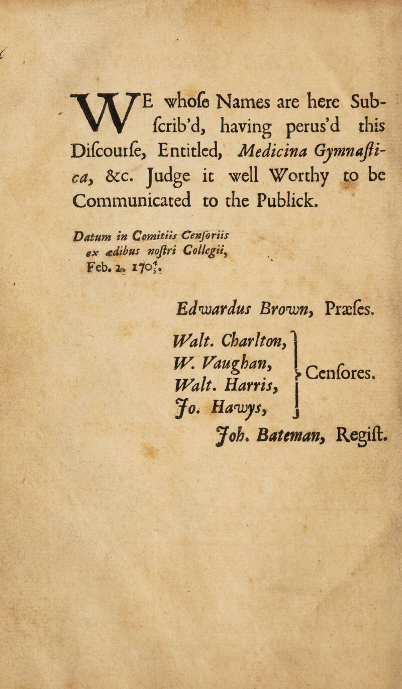 WE whole Names are here Sub- (crib’d, having perus’d this Difcourle, Entitled, Medicina Gymnajli- ca, &c. Judge it well Worthy to be Communicated to the Publick. Datum in Comitus Cenfortis ex xdibus nofiri Collegia Feb. 170?. Edwardus Brown, Prsefes. Walt. Charlton, W. Vaughan, Walt. Harris, Jo. Hawys, j Joh. Batman, Regift:. > Ccnlbres.