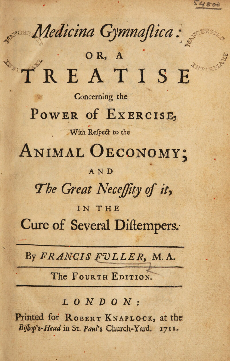 A 4s Medicina Gymnajtka : OR, A RE ATI S E *0^ •'V' Concerning the Power of Exercise? * With Refpe6i: to the Animal Oeconomy; # AND The Great NeceJJity of iu Cure of Several Diftempers. By FRANCIS jFVLLER, M. A. -X >• The Fourth Edition, LONDON: Printed for Robert Knaplock, at the Bijbop's-Head in St, Paul's Church-Yard, 171 ffr-r. .