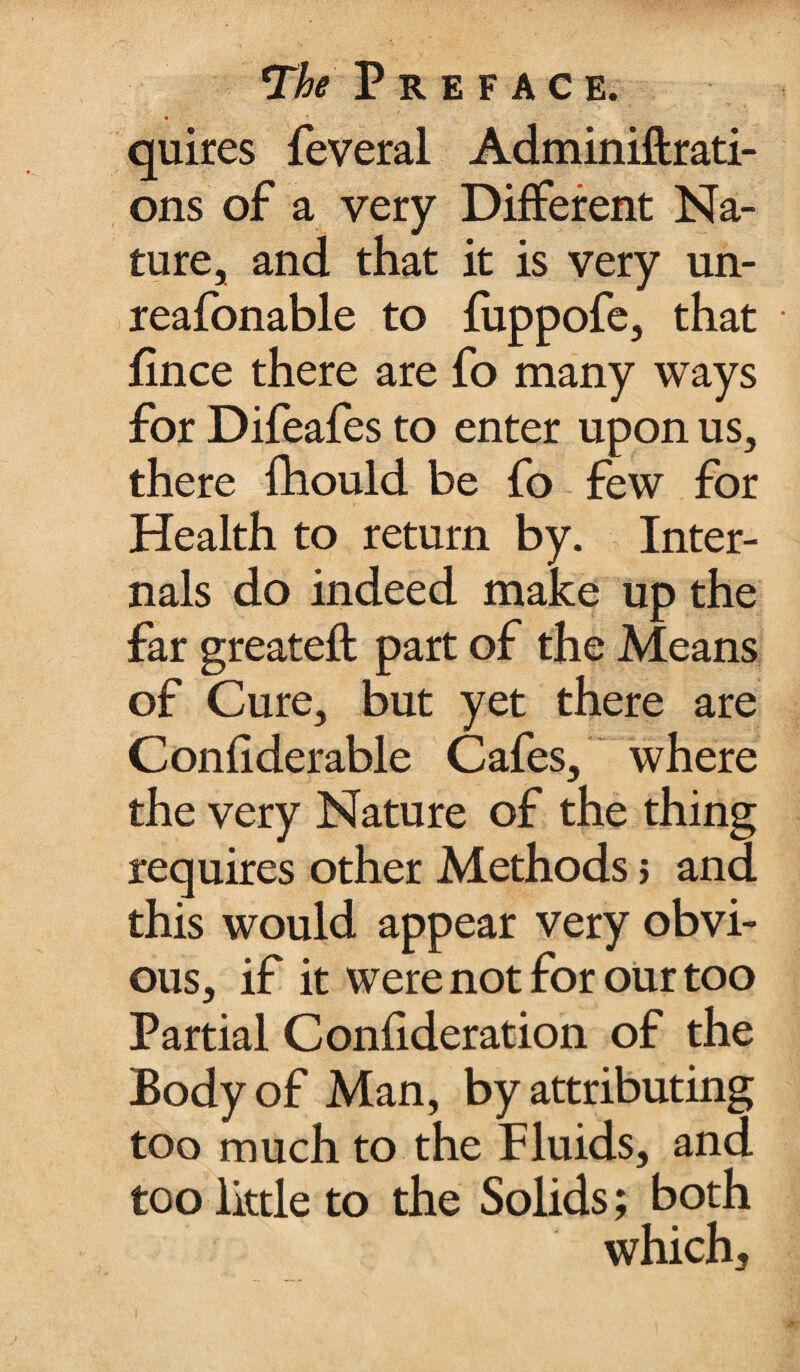 • * _■ quires feveral Adminiftrati- ons of a very Different Na¬ ture, and that it is very un- reafonable to fuppofe, that fince there are fo many ways for Difeafes to enter upon us, there fhould be fo few for Health to return by. Inter¬ nals do indeed make up the far greateft part of the Means of Cure, but yet there are Confiderable Cafes, where the very Nature of the thing requires other Methods; and this would appear very obvi¬ ous, if it were not for our too Partial Confideration of the Body of Man, by attributing too much to the Fluids, and too little to the Solids; both which.