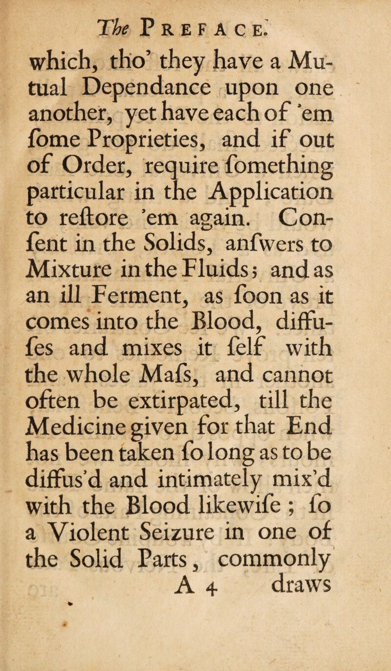 which, tho’ they have a Mu¬ tual Dependance upon one another, yet have each of ’em fome Proprieties, and if out of Order, require fomething particular in the Application to reftore ’em again. Con- fent in the Solids, anfwers to Mixture in the Fluids; and as an ill Ferment, as foon as it comes into the Blood, diffu- fes and mixes it felf with the whole Mafs, and cannot often be extirpated, till the Medicine given for that End has been taken fo long as to be diffus’d and intimately mix’d with the Blood likewife ; fo a Violent Seizure in one of the Solid Parts, commonly A 4 draws