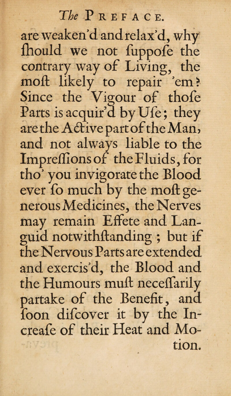 are weaken’d and relax’d, why fhould we not fuppofe the contrary way of Living, the moft likely to repair ’em? Since the Vigour of thofe Parts is acquir’d by Ufe; they are the Active part of the Mam and not always liable to the Impreffions of the Fluids, for tho’ you invigorate the Blood ever fo much by the moft ge¬ nerous Medicines, the Nerves may remain Effete and Lan¬ guid notwithftanding ; but if the Nervous Parts are extended and exercis’d, the Blood and the Humours muft neceffarily partake of the Benefit, and foon difcover it by the In- creafe of their Heat and Mo¬ tion.