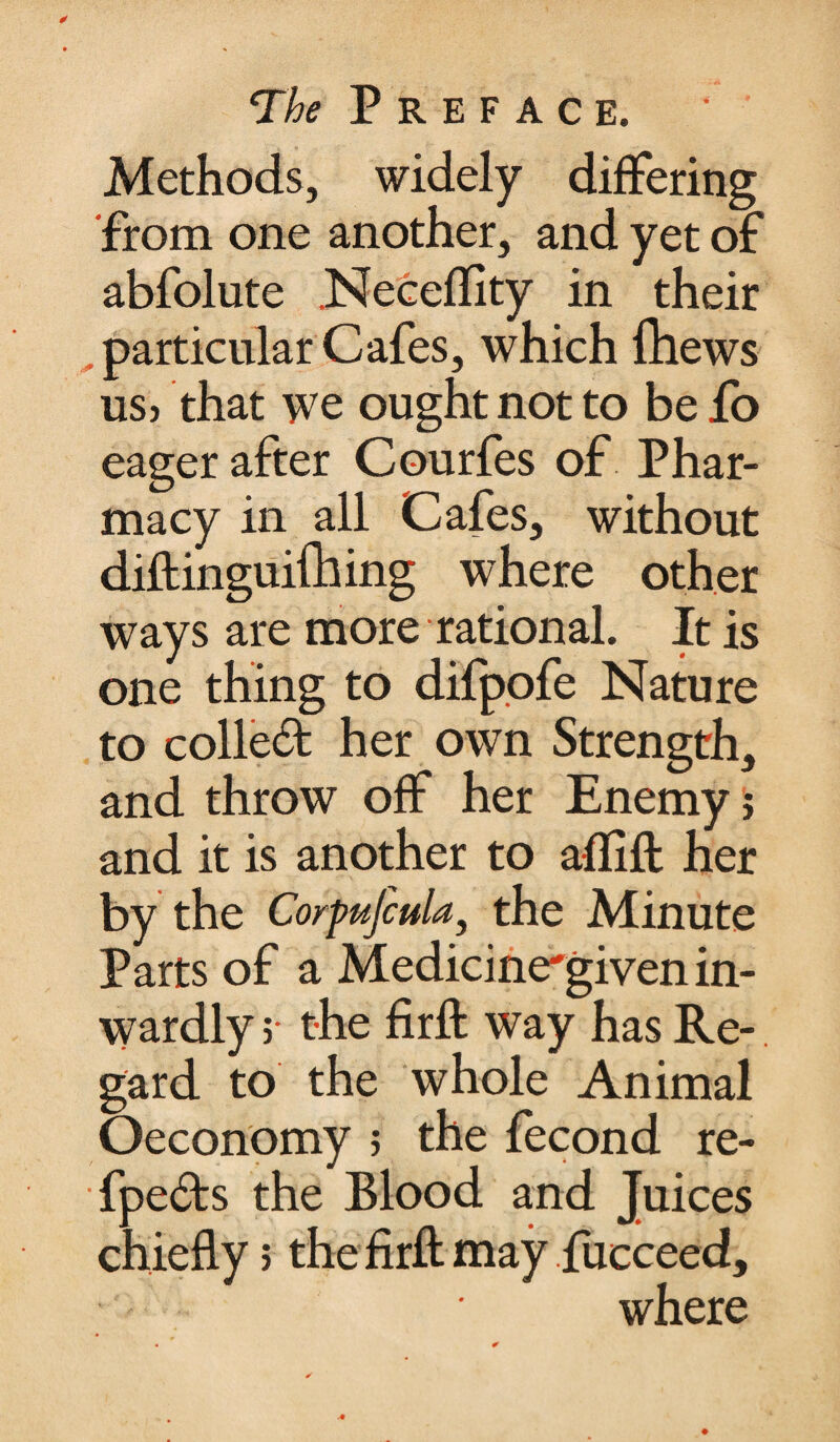 Methods, widely differing from one another, and yet of abfolute .Neceflity in their particular Cafes, which Ihews us> that we ought not to be fo eager after Courfes of Phar¬ macy in all Cafes, without diftinguifhing where other ways are more rational. It is one thing to difpofe Nature to collect her own Strength, and throw off her Enemy j and it is another to aflift her by the Corpufcula, the Minute Parts of a Medicine'given in¬ wardly ; the firft way has Re-. gard to the whole Animal Oeconomy 5 the fecond re- fpe£ts the Blood and Juices chiefly; the firft may fucceed, where