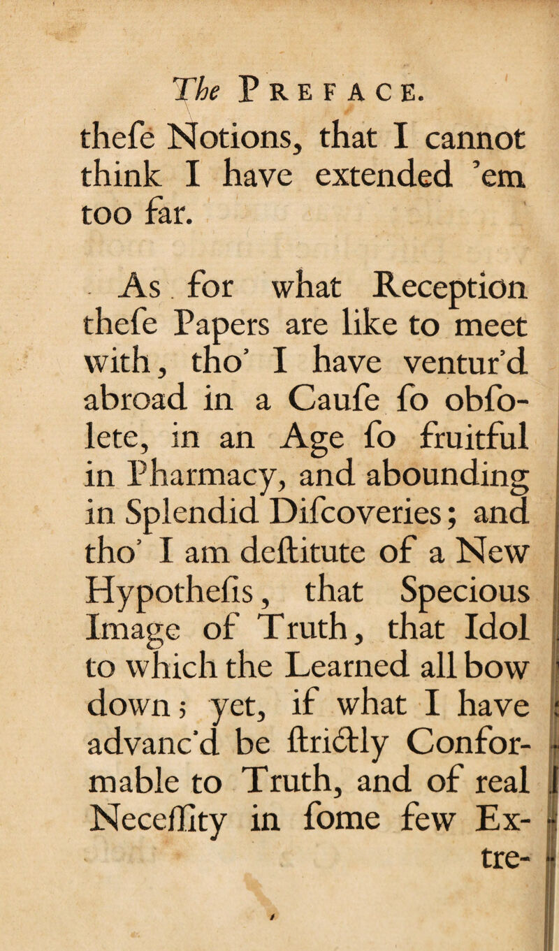 thefe Notions, that I cannot think I have extended ’em too far. As. for what Reception thefe Papers are like to meet with, tno’ I have ventur’d abroad in a Caufe fo obfo- lete, in an Age fo fruitful in Pharmacy, and abounding in Splendid Difcoveries; and tho’ I am deftitute of a New Hypothefis, that Specious Image of Truth, that Idol to which the Learned all bow down 5 yet, if what I have advanc’d be ftridtly Confor¬ mable to Truth, and of real Neceflity in fome few Ex- tre- /