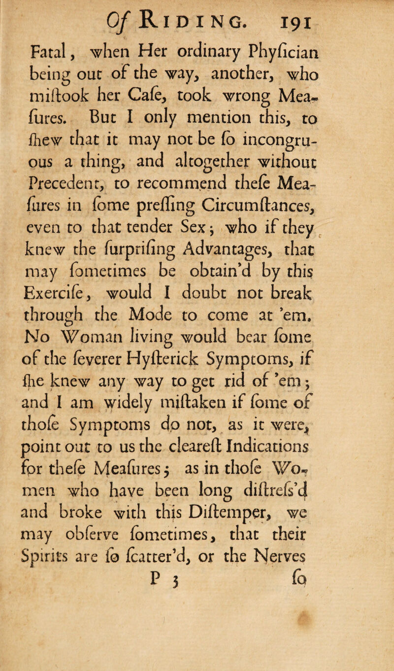 Fatal, 'when Her ordinary Phyfician being out of the way, another, who miftook her Cafe, took wrong Mea- fures. But I only mention this, to fhew that it may not be fo incongru¬ ous a thing, and altogether without Precedent, to recommend thefe Mea- lures in lome prefling Circumftances, even to that tender Sex ■, who if they knew the furprifing Advantages, that may fometimes be obtain’d by this Exercife, would I doubt not break through the Mode to come at ’em. No Woman living would bear fome of the feverer Hyfterick Symptoms, if {he knew any way to get rid of ’em; and I am widely miftaken if fome of thofo Symptoms dp not, as it were, point out to us the cleared: Indications for thefe Meafores $ as in thofe WoT men who have been long diftreis’d and broke with this Diftemper, we may obferve fometimes, that their Spirits are fo featter’d, or the Nerves P 5 fo