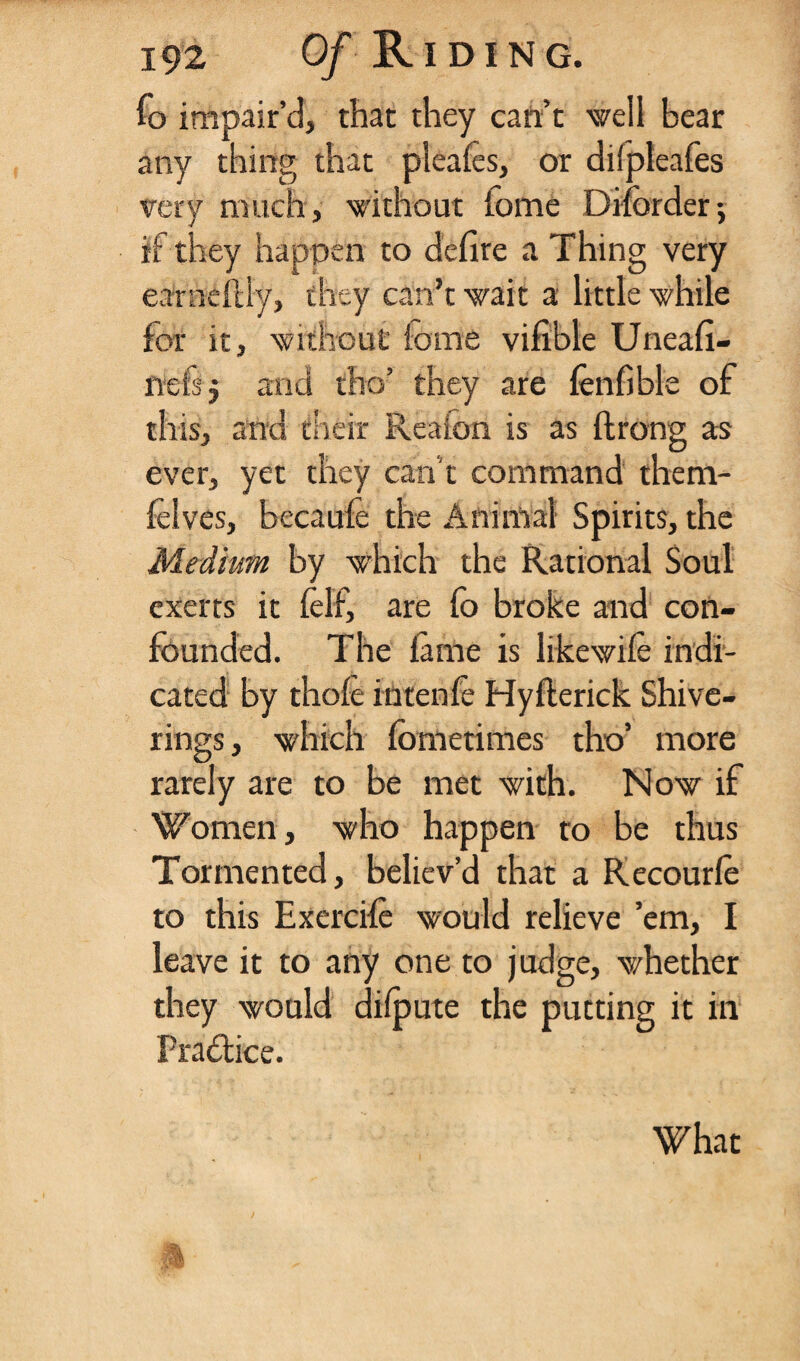 fo impair’d, that they can’t well bear any thing that pleales, or dilpleafes very much, without iome Diforder•, if they happen to defire a Thing very earaeftly, they can’t wait a little while for it, without iome vifible Uneafi- liefsj and tho’ they are fenfible of this, and their Realon is as ftrong as ever, yet they can’t command them- folves, becaule the Animal Spirits, the Medium by which the Rational Soul exerts it ielf, are fo broke and con¬ founded. The lame is likewile indi¬ cated by thole intenfe Hyllerick Shive- rings, which fometimes tho’ more rarely are to be met with. Now if Women, who happen to be thus Tormented, believ’d that a Recourfo to this Exercile would relieve ’em, I leave it to any one to judge, whether they would dilpute the putting it in Practice. What