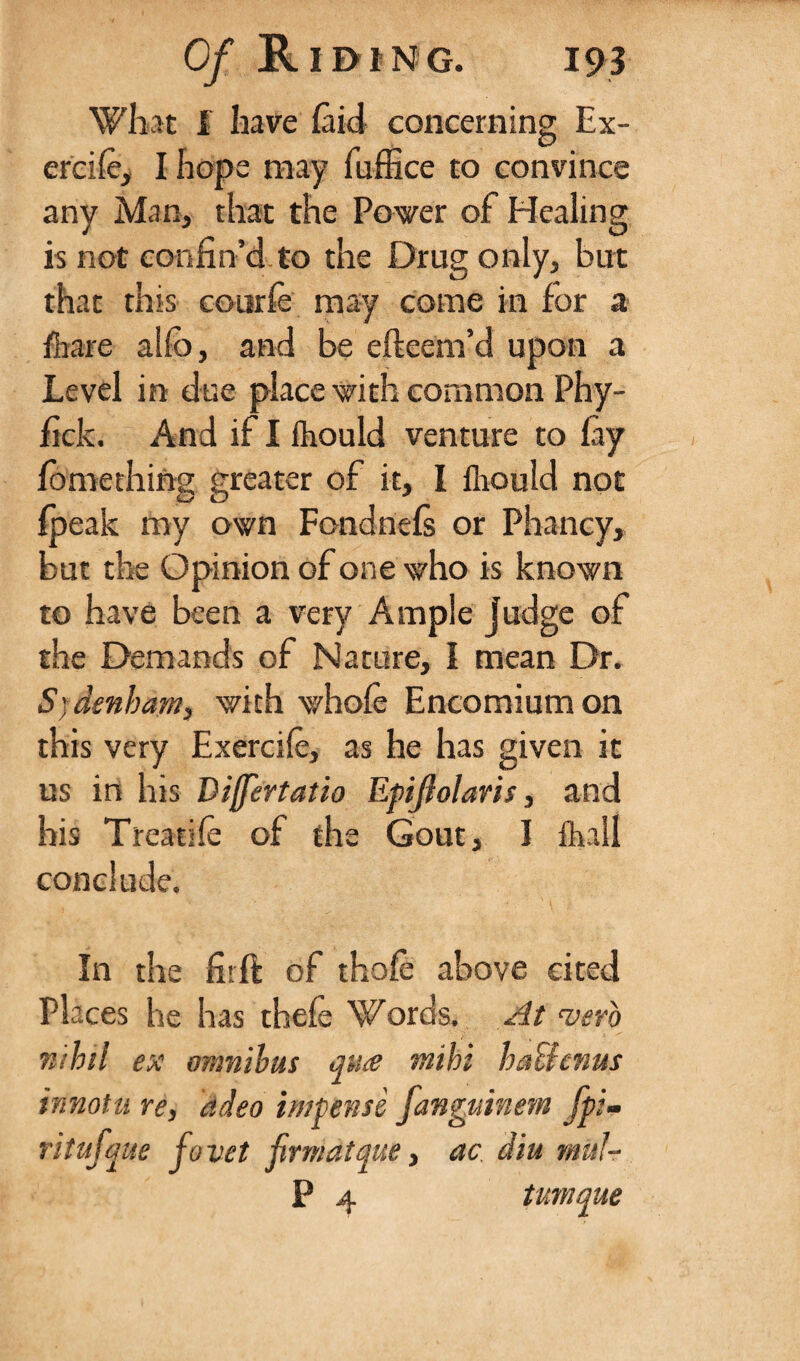 What I have (aid concerning Ex- er'cife, I hope may fuffice to convince any Man, that the Power of Healing is not confin’d to the Drug only, but that this courfe may come in for a /hare alfo, and be efteem’d upon a Level in due place with common Phy- fick. And if I fhould venture to fay fomething greater of it, I flrould not /peak my own Fondnefs or Pliancy, but the Opinion of one who is known to have been a very Ample Judge of the Demands of Nature, I mean Dr. Sydenham, with whole Encomium on this very Exercife, as he has given it us in his Differtatio Epijlolaris, and his Treatife of the Gout, I /hall conclude. In the firft of thofe above cited Places he has thefe Words. At verb nihil ex omnibus ante mibi balhnus innotu re, adeo impensi fanguinem fpi- ritufque fovet firrnatque, ac dm mul- P 4 tumque