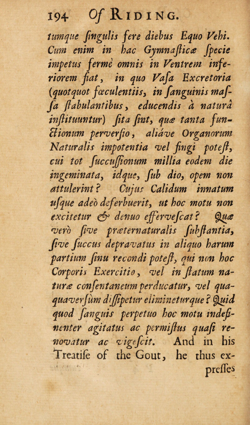 tumque fmgulis fere diebus Equo Vehi. Cum enim in hac Gymnajlica fpecie impetus ferme omnis in Ventrem infe- riorem fiat, in quo Vafa Excretoria (quotquot fceculentiis, in fanguinis maf- fa ftabulantibus, educendis d natura infiituuntur) jit a fint, qu<e tanta fun- Bionum perverfio, aliave Organorum Naturalis impotentia vel jingi potejl, cui tot fuccujjionum millia eodem die ingeminata, idque, fub dio, opem non attulerint ? Cujus Calidum innatum ufque adeo deferbuerit, ut hoc motu non excitetur & denuo ejfervefcat? Qua •verb five praeternaturalis fubjfantia. Jive jiiccus depravatus in aliquo harum partium Jinu recondi poteji, oui non hoc Corporis Exercitio, vel in jlatum na¬ tura contentaneum perducatur, vel qua- quaverjum dijjipetur elimineturque ? Quid quod fanguis perpetuo hoc motu mdefi- nenter agitatus ac permijlus quaji re- novatur ac vigefcit. And in his Treatife of the Gout, he thus ex¬ press