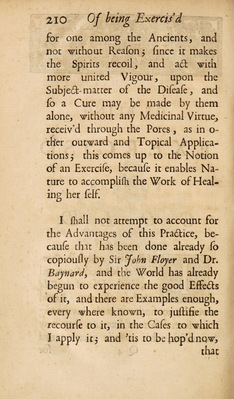 for one among the Ancients, and not without Reafon j fince it makes the Spirits recoil, and aft with more united Vigour, upon the Subjeft-matter of the Difeafe, and fo a Cure may be made by them alone, without any Medicinal Virtue, receiv'd through the Pores, as in o- ther outward and Topical Applica¬ tions 5 this comes up to the Notion of an Exercife, becaufe it enables Na¬ ture to accomplifh the Work of Heal¬ ing her felf. I fhall not attempt to account for the Advantages of this Praftice, be¬ caufe that has been done already fo copioufly by Sir John Floyer and Dr. Baynard, and the World has already begun to experience the good Effefb of it, and there are Examples enough, every where known, to juftifie the recourfe to it, in the Cafes to which I apply itj and kis to be hop’d now, that