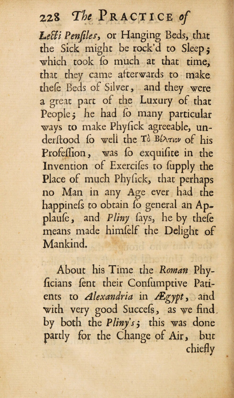 Leffi Penfiles, or Hanging Beds, that the Sick might be rock’d to Sleep $ which took fo much at that time, that they came afterwards to make thefe Beds of Silver, and they were a great part of the Luxury of that People j he had fo many particular ways to make Phyfick agreeable, un¬ der Hood fo well the To B^atiov of his Profellion, was fo exquifite in the Invention of Exerciles to fupply the Place of much Phyfick, that perhaps no Man in any Age ever had the happinels to obtain fo general an Ap- plaufe, and Pliny lays, he by thele means made himlelf the Delight of Mankind. About his Time the Roman Phy- ficians lent their Confumptive Pati¬ ents to Alexandria in /Egypt, and with very good Succels, as we find, by both the Pliny sj this was done partly for the Change of Air, but chiefly