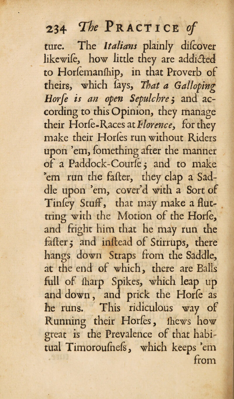 ture. The Italians plainly dilcover likewife, how little they are addi£ted to Horlemanlhip, in that Proverb of theirs, which lays. That a Galloping Horfe is an open Sepulchre 5 and ac¬ cording to this Opinion, they manage their Horle-Races at Florence, for they make their Horles run without Riders upon ’em, fomething after the manner of a Paddock-Courle 5 and to make ’em run the falter, they clap a Sad¬ dle upon ’em, cover’d with a Sort of Tinley Stuff, that may make a flut- tring with the Motion of the Horle, and fright him that he may run the falter $ and inltead of Stirrups, there hangs down Straps from the Saddle, at the end of which, there are Balls full of tharp Spikes, which leap up and down, and prick the Horle as he runs. This ridiculous way of Running their Horles, thews how great is the Prevalence of that habi¬ tual Timoroufnels, which keeps ’em