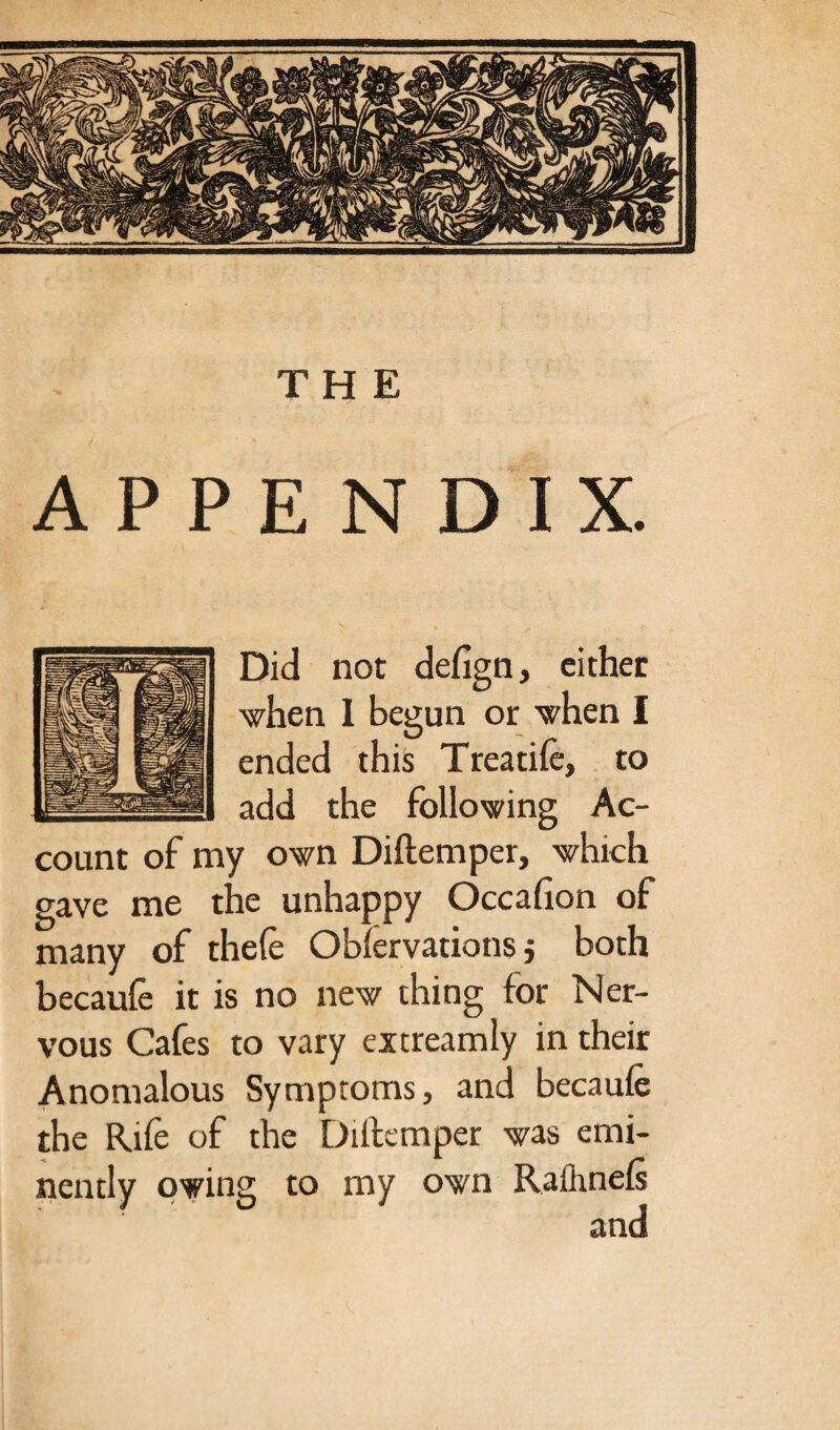 APPENDIX. Did not defign, either when I begun or when I ended this Treatife, to add the following Ac¬ count of my own Diftemper, which gave me the unhappy Occafion of many of thefe Obfervations j both becaufe it is no new thing for Ner¬ vous Cafes to vary extreamly in their Anomalous Symptoms, and becaufe the Rife of the Diftemper was emi¬ nently owing to my own Rafhnefs