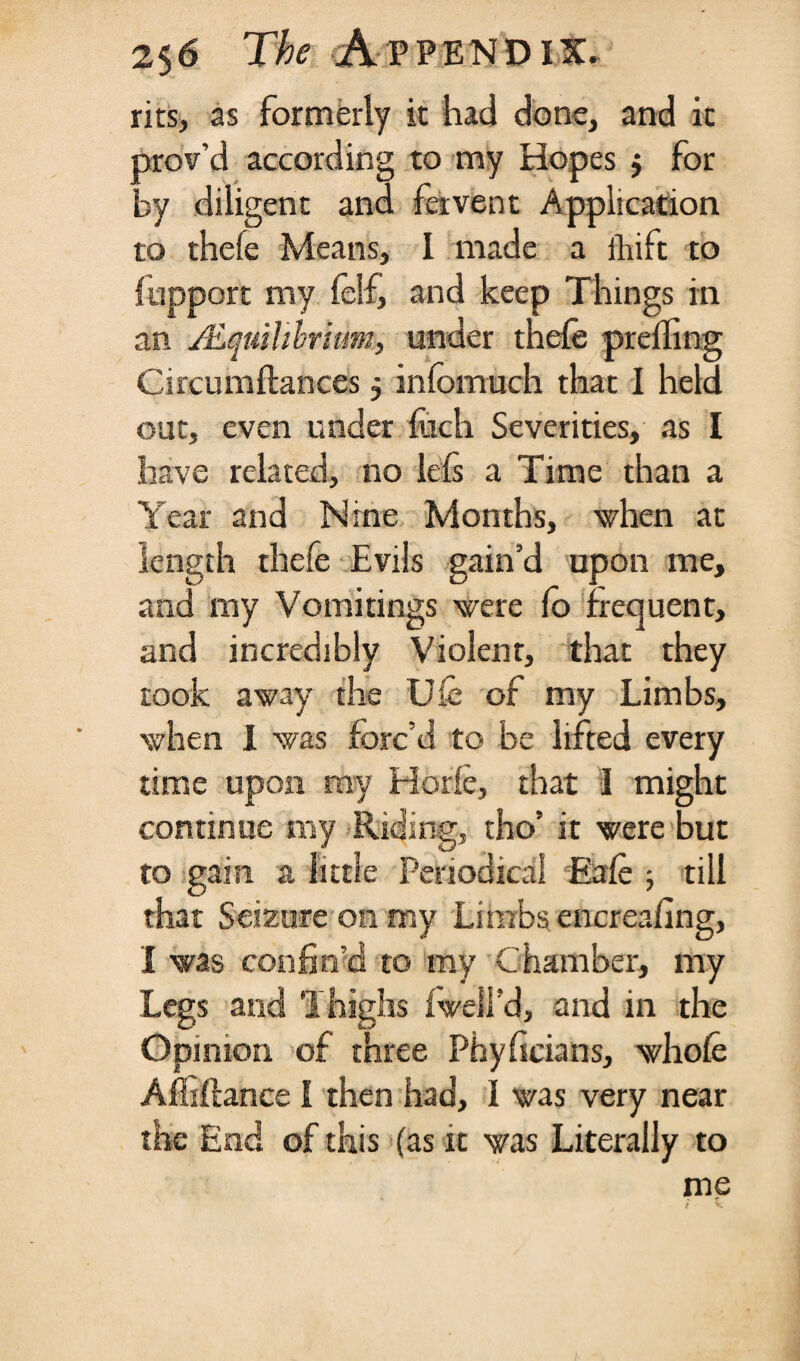 nts, as formerly it had done, and it Drov’d according to my Hopes $ for ry diligent and fervent Application to thele Means, 1 made a ihift to fupport my felf, and keep Things in an /Equilibrium, under thele prefling Circumftances 5 infomuch that I held out, even under Inch Severities, as I have related, no lefs a Time than a Year and Nine Months, when at length thefe Evils gain’d upon me, and my Vomitings were (o frequent, and incredibly Violent, that they took away the Uie of my Limbs, when 1 was forc’d to be lifted every time upon my Mode, that I might continue my Riding, tho’ it were but to gain a little Periodical Eafc ; till that Seizure on my Limbs encreafing, I was confin'd to my Chamber, my Legs and Thighs iwell’d, and in the Opinion of three Phyficians, whole Afiiftance I then had, I was very near the End of this (as it was Literally to me