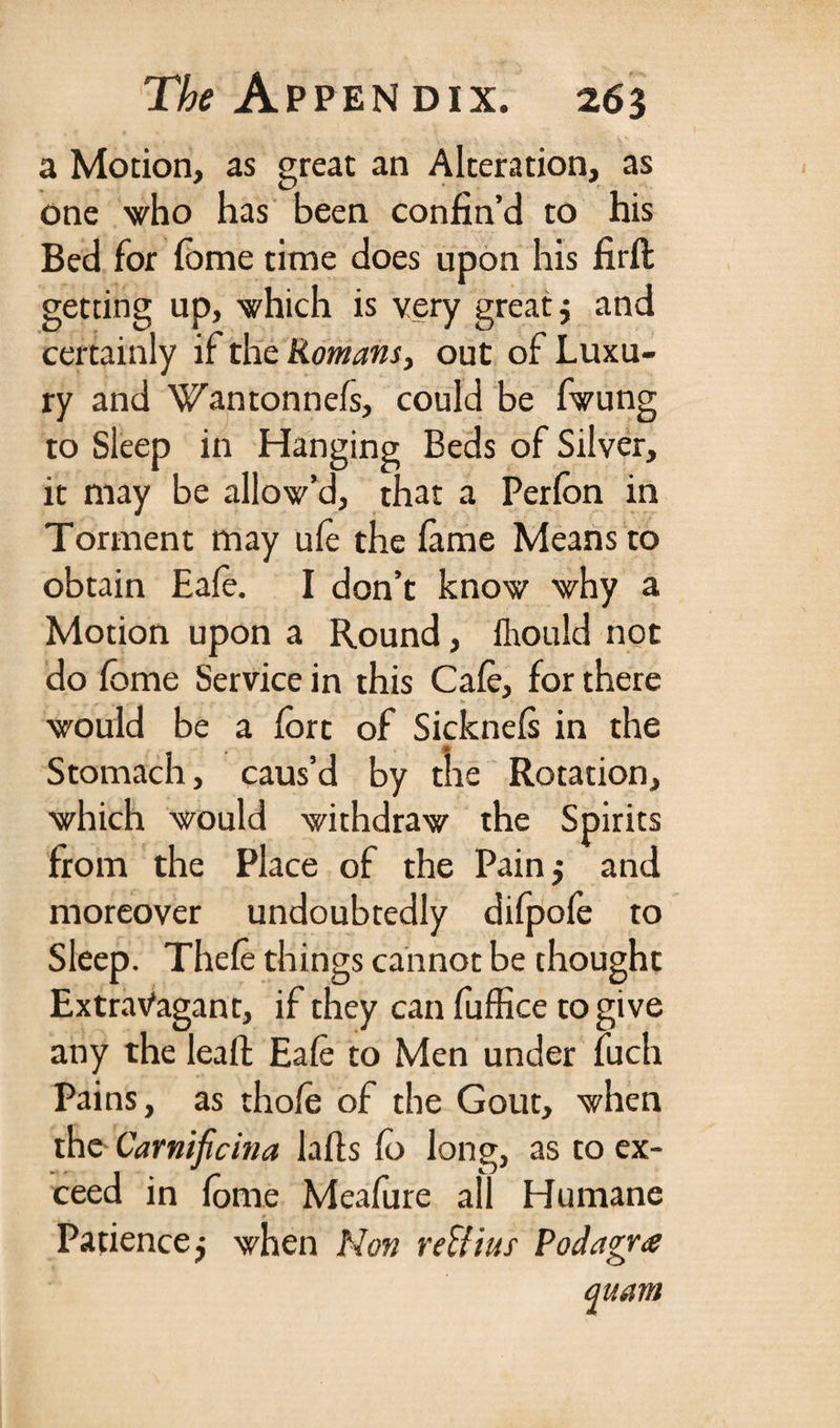 a Motion, as great an Alteration, as one who has been confin’d to his Bed for fome time does upon his firft getting up, which is very great j and certainly if the Romans, out of Luxu¬ ry and Wantonnefs, could be fwung to Sleep in Hanging Beds of Silver, it may be allow’d, that a Perfon in Torment may ufo the fame Means to obtain Eale. I don’t know why a Motion upon a Round, fhould not do fome Service in this Cafe, for there would be a fort of Sicknels in the ♦ Stomach, caus’d by the Rotation, which would withdraw the Spirits from the Place of the Pain 5 and moreover undoubtedly dilpofe to Sleep. Thele things cannot be thought Extravagant, if they can fuffice to give any the leaft Eale to Men under fuch Pains, as thole of the Gout, when the Carnificina lulls fo long, as to ex¬ ceed in fome Meafure all Humane Patience $ when Non reff'tus Podagra